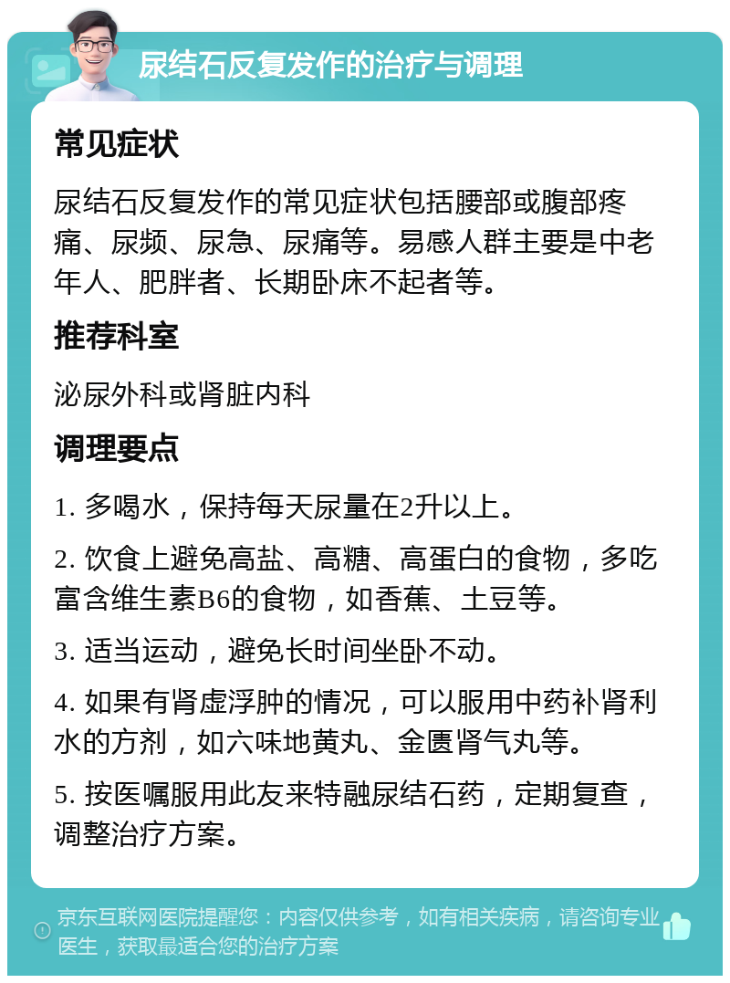 尿结石反复发作的治疗与调理 常见症状 尿结石反复发作的常见症状包括腰部或腹部疼痛、尿频、尿急、尿痛等。易感人群主要是中老年人、肥胖者、长期卧床不起者等。 推荐科室 泌尿外科或肾脏内科 调理要点 1. 多喝水，保持每天尿量在2升以上。 2. 饮食上避免高盐、高糖、高蛋白的食物，多吃富含维生素B6的食物，如香蕉、土豆等。 3. 适当运动，避免长时间坐卧不动。 4. 如果有肾虚浮肿的情况，可以服用中药补肾利水的方剂，如六味地黄丸、金匮肾气丸等。 5. 按医嘱服用此友来特融尿结石药，定期复查，调整治疗方案。