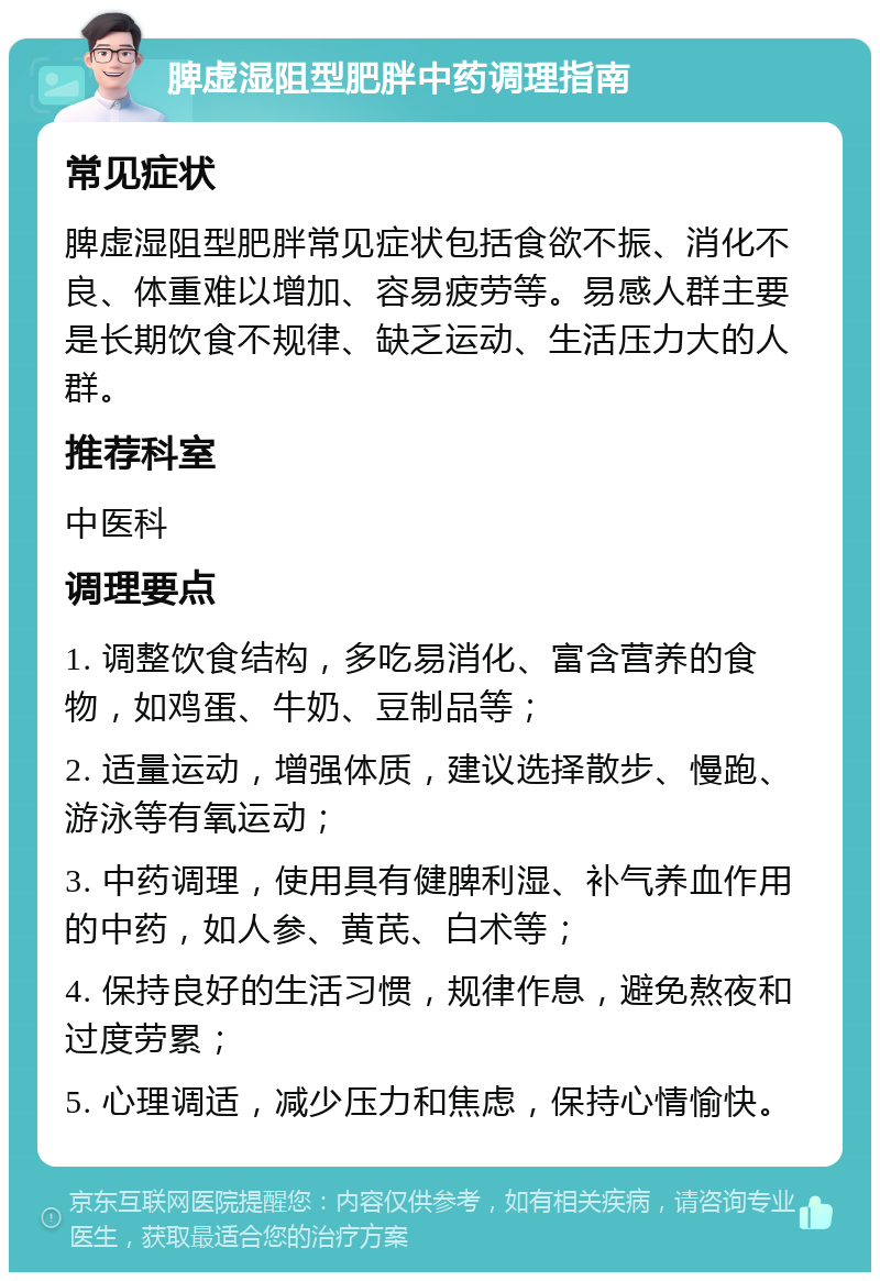 脾虚湿阻型肥胖中药调理指南 常见症状 脾虚湿阻型肥胖常见症状包括食欲不振、消化不良、体重难以增加、容易疲劳等。易感人群主要是长期饮食不规律、缺乏运动、生活压力大的人群。 推荐科室 中医科 调理要点 1. 调整饮食结构，多吃易消化、富含营养的食物，如鸡蛋、牛奶、豆制品等； 2. 适量运动，增强体质，建议选择散步、慢跑、游泳等有氧运动； 3. 中药调理，使用具有健脾利湿、补气养血作用的中药，如人参、黄芪、白术等； 4. 保持良好的生活习惯，规律作息，避免熬夜和过度劳累； 5. 心理调适，减少压力和焦虑，保持心情愉快。