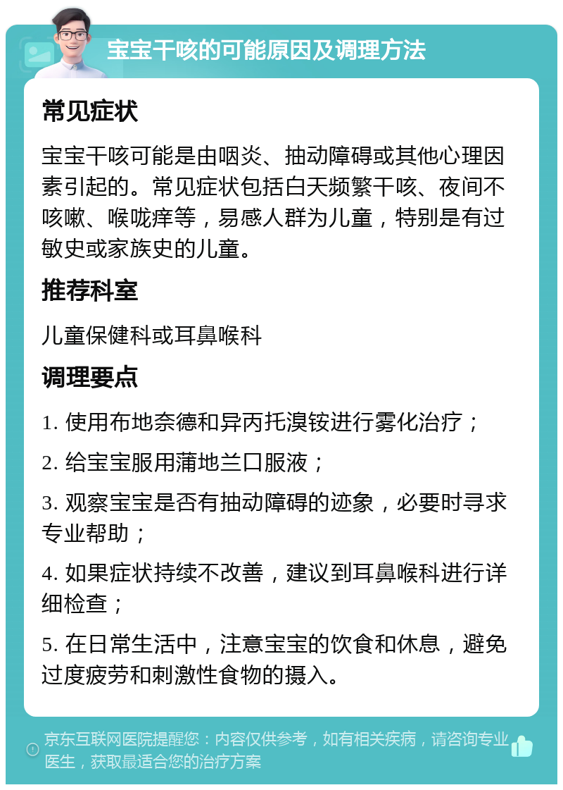 宝宝干咳的可能原因及调理方法 常见症状 宝宝干咳可能是由咽炎、抽动障碍或其他心理因素引起的。常见症状包括白天频繁干咳、夜间不咳嗽、喉咙痒等，易感人群为儿童，特别是有过敏史或家族史的儿童。 推荐科室 儿童保健科或耳鼻喉科 调理要点 1. 使用布地奈德和异丙托溴铵进行雾化治疗； 2. 给宝宝服用蒲地兰口服液； 3. 观察宝宝是否有抽动障碍的迹象，必要时寻求专业帮助； 4. 如果症状持续不改善，建议到耳鼻喉科进行详细检查； 5. 在日常生活中，注意宝宝的饮食和休息，避免过度疲劳和刺激性食物的摄入。