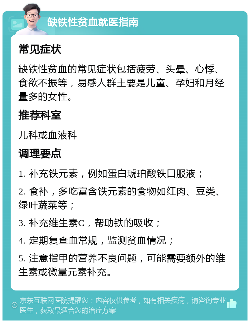 缺铁性贫血就医指南 常见症状 缺铁性贫血的常见症状包括疲劳、头晕、心悸、食欲不振等，易感人群主要是儿童、孕妇和月经量多的女性。 推荐科室 儿科或血液科 调理要点 1. 补充铁元素，例如蛋白琥珀酸铁口服液； 2. 食补，多吃富含铁元素的食物如红肉、豆类、绿叶蔬菜等； 3. 补充维生素C，帮助铁的吸收； 4. 定期复查血常规，监测贫血情况； 5. 注意指甲的营养不良问题，可能需要额外的维生素或微量元素补充。