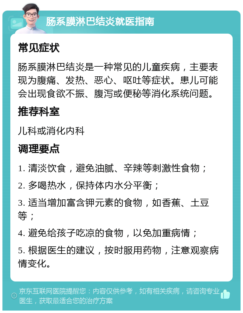 肠系膜淋巴结炎就医指南 常见症状 肠系膜淋巴结炎是一种常见的儿童疾病，主要表现为腹痛、发热、恶心、呕吐等症状。患儿可能会出现食欲不振、腹泻或便秘等消化系统问题。 推荐科室 儿科或消化内科 调理要点 1. 清淡饮食，避免油腻、辛辣等刺激性食物； 2. 多喝热水，保持体内水分平衡； 3. 适当增加富含钾元素的食物，如香蕉、土豆等； 4. 避免给孩子吃凉的食物，以免加重病情； 5. 根据医生的建议，按时服用药物，注意观察病情变化。