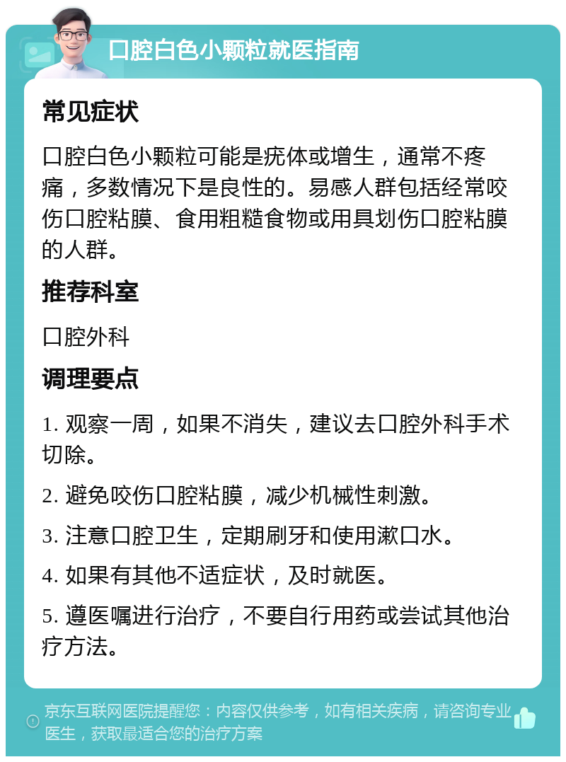 口腔白色小颗粒就医指南 常见症状 口腔白色小颗粒可能是疣体或增生，通常不疼痛，多数情况下是良性的。易感人群包括经常咬伤口腔粘膜、食用粗糙食物或用具划伤口腔粘膜的人群。 推荐科室 口腔外科 调理要点 1. 观察一周，如果不消失，建议去口腔外科手术切除。 2. 避免咬伤口腔粘膜，减少机械性刺激。 3. 注意口腔卫生，定期刷牙和使用漱口水。 4. 如果有其他不适症状，及时就医。 5. 遵医嘱进行治疗，不要自行用药或尝试其他治疗方法。