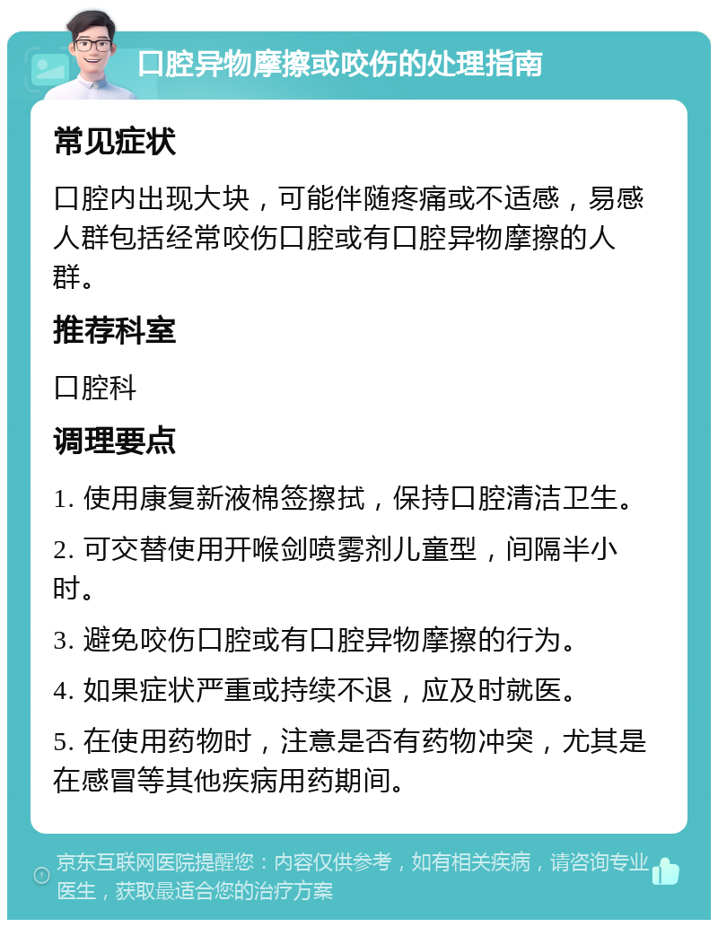 口腔异物摩擦或咬伤的处理指南 常见症状 口腔内出现大块，可能伴随疼痛或不适感，易感人群包括经常咬伤口腔或有口腔异物摩擦的人群。 推荐科室 口腔科 调理要点 1. 使用康复新液棉签擦拭，保持口腔清洁卫生。 2. 可交替使用开喉剑喷雾剂儿童型，间隔半小时。 3. 避免咬伤口腔或有口腔异物摩擦的行为。 4. 如果症状严重或持续不退，应及时就医。 5. 在使用药物时，注意是否有药物冲突，尤其是在感冒等其他疾病用药期间。