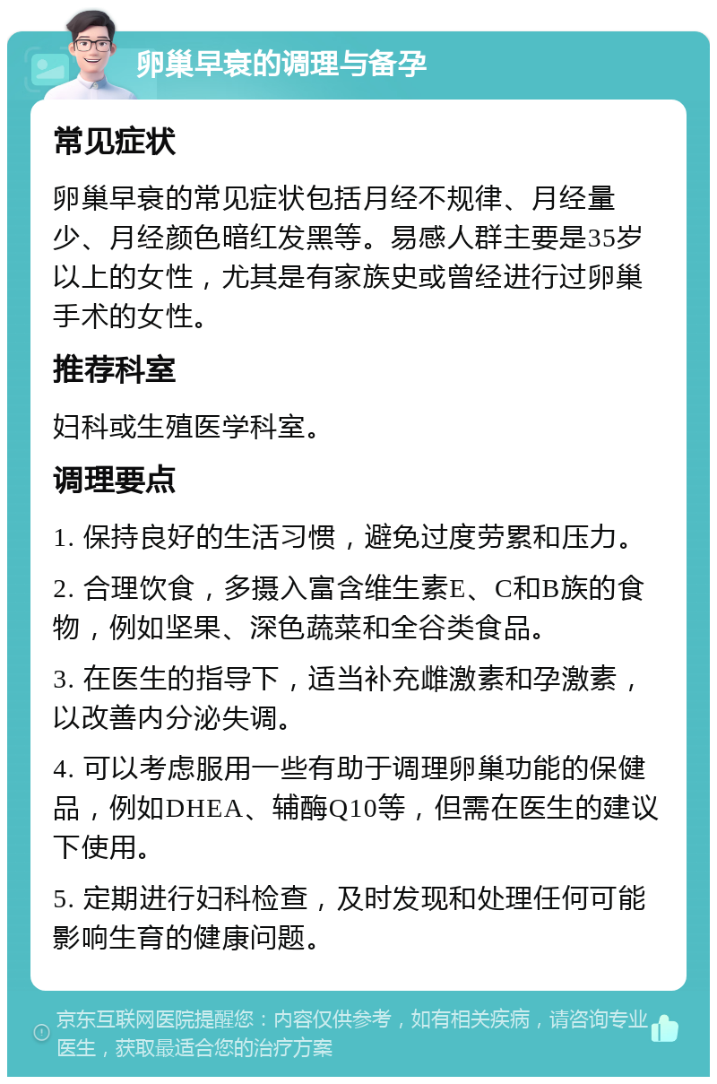 卵巢早衰的调理与备孕 常见症状 卵巢早衰的常见症状包括月经不规律、月经量少、月经颜色暗红发黑等。易感人群主要是35岁以上的女性，尤其是有家族史或曾经进行过卵巢手术的女性。 推荐科室 妇科或生殖医学科室。 调理要点 1. 保持良好的生活习惯，避免过度劳累和压力。 2. 合理饮食，多摄入富含维生素E、C和B族的食物，例如坚果、深色蔬菜和全谷类食品。 3. 在医生的指导下，适当补充雌激素和孕激素，以改善内分泌失调。 4. 可以考虑服用一些有助于调理卵巢功能的保健品，例如DHEA、辅酶Q10等，但需在医生的建议下使用。 5. 定期进行妇科检查，及时发现和处理任何可能影响生育的健康问题。