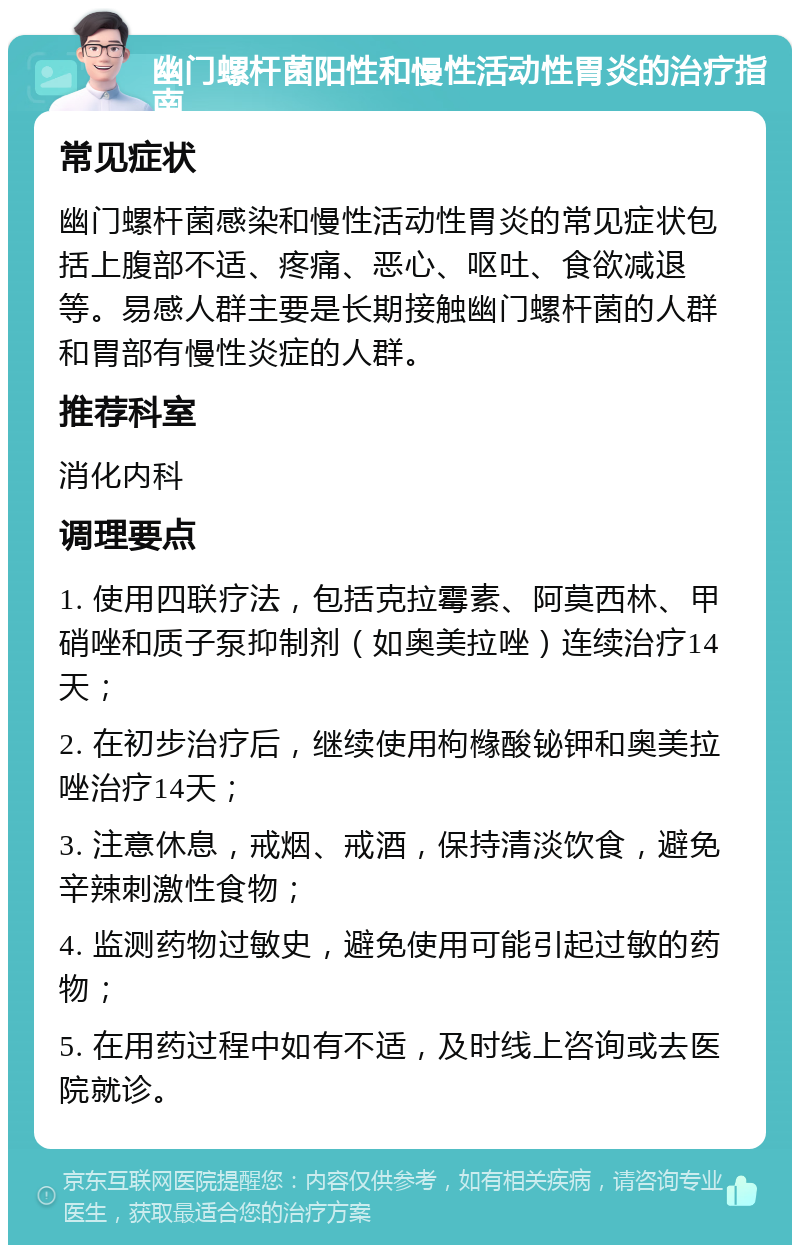 幽门螺杆菌阳性和慢性活动性胃炎的治疗指南 常见症状 幽门螺杆菌感染和慢性活动性胃炎的常见症状包括上腹部不适、疼痛、恶心、呕吐、食欲减退等。易感人群主要是长期接触幽门螺杆菌的人群和胃部有慢性炎症的人群。 推荐科室 消化内科 调理要点 1. 使用四联疗法，包括克拉霉素、阿莫西林、甲硝唑和质子泵抑制剂（如奥美拉唑）连续治疗14天； 2. 在初步治疗后，继续使用枸橼酸铋钾和奥美拉唑治疗14天； 3. 注意休息，戒烟、戒酒，保持清淡饮食，避免辛辣刺激性食物； 4. 监测药物过敏史，避免使用可能引起过敏的药物； 5. 在用药过程中如有不适，及时线上咨询或去医院就诊。