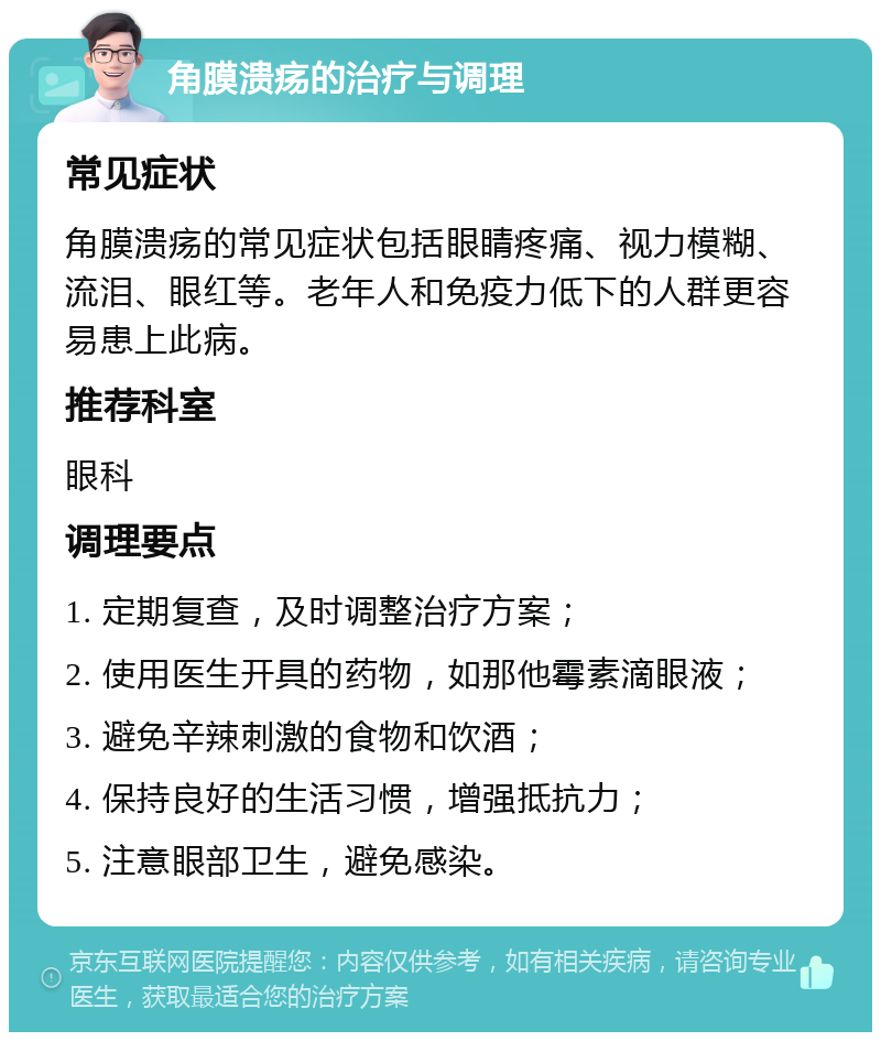 角膜溃疡的治疗与调理 常见症状 角膜溃疡的常见症状包括眼睛疼痛、视力模糊、流泪、眼红等。老年人和免疫力低下的人群更容易患上此病。 推荐科室 眼科 调理要点 1. 定期复查，及时调整治疗方案； 2. 使用医生开具的药物，如那他霉素滴眼液； 3. 避免辛辣刺激的食物和饮酒； 4. 保持良好的生活习惯，增强抵抗力； 5. 注意眼部卫生，避免感染。