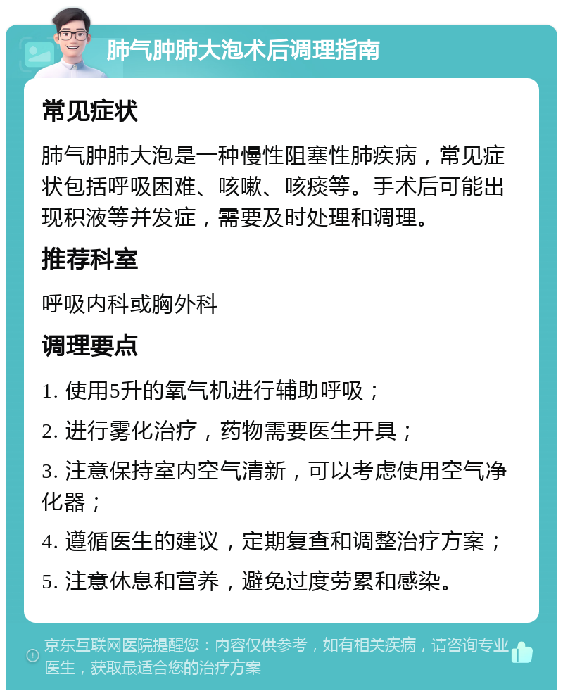 肺气肿肺大泡术后调理指南 常见症状 肺气肿肺大泡是一种慢性阻塞性肺疾病，常见症状包括呼吸困难、咳嗽、咳痰等。手术后可能出现积液等并发症，需要及时处理和调理。 推荐科室 呼吸内科或胸外科 调理要点 1. 使用5升的氧气机进行辅助呼吸； 2. 进行雾化治疗，药物需要医生开具； 3. 注意保持室内空气清新，可以考虑使用空气净化器； 4. 遵循医生的建议，定期复查和调整治疗方案； 5. 注意休息和营养，避免过度劳累和感染。