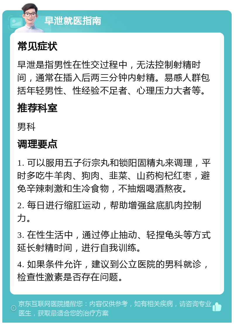 早泄就医指南 常见症状 早泄是指男性在性交过程中，无法控制射精时间，通常在插入后两三分钟内射精。易感人群包括年轻男性、性经验不足者、心理压力大者等。 推荐科室 男科 调理要点 1. 可以服用五子衍宗丸和锁阳固精丸来调理，平时多吃牛羊肉、狗肉、韭菜、山药枸杞红枣，避免辛辣刺激和生冷食物，不抽烟喝酒熬夜。 2. 每日进行缩肛运动，帮助增强盆底肌肉控制力。 3. 在性生活中，通过停止抽动、轻捏龟头等方式延长射精时间，进行自我训练。 4. 如果条件允许，建议到公立医院的男科就诊，检查性激素是否存在问题。