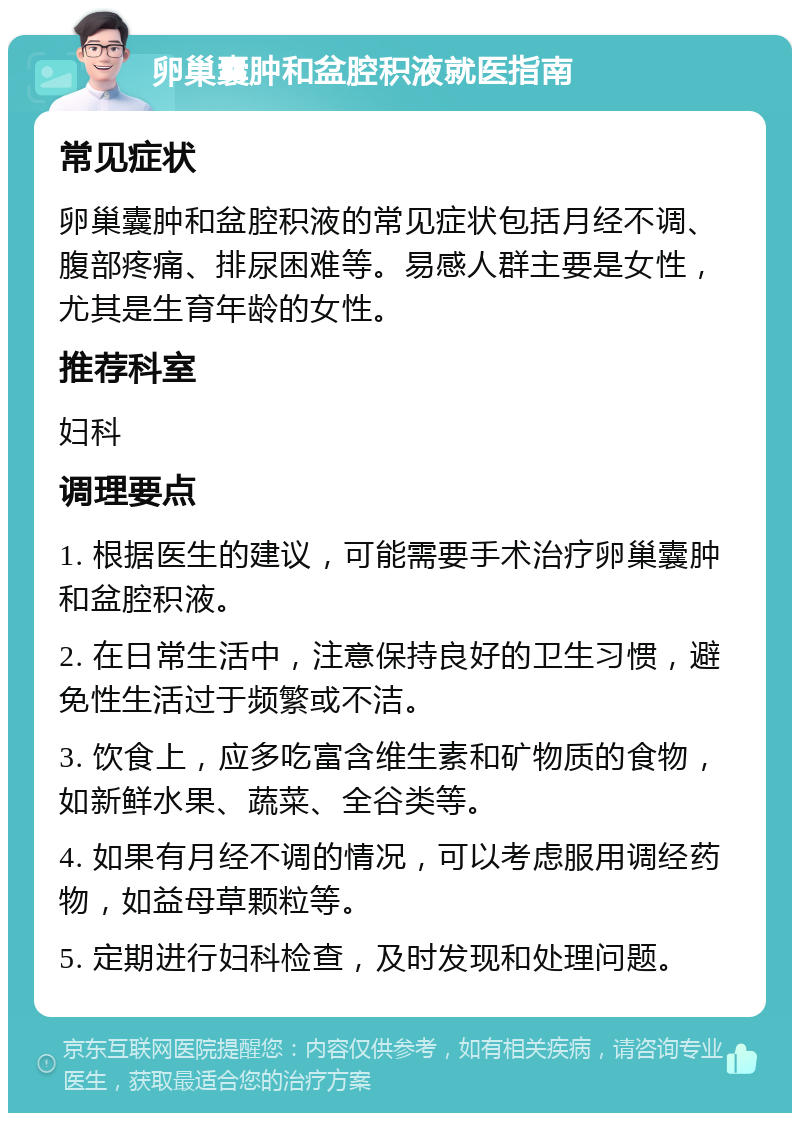 卵巢囊肿和盆腔积液就医指南 常见症状 卵巢囊肿和盆腔积液的常见症状包括月经不调、腹部疼痛、排尿困难等。易感人群主要是女性，尤其是生育年龄的女性。 推荐科室 妇科 调理要点 1. 根据医生的建议，可能需要手术治疗卵巢囊肿和盆腔积液。 2. 在日常生活中，注意保持良好的卫生习惯，避免性生活过于频繁或不洁。 3. 饮食上，应多吃富含维生素和矿物质的食物，如新鲜水果、蔬菜、全谷类等。 4. 如果有月经不调的情况，可以考虑服用调经药物，如益母草颗粒等。 5. 定期进行妇科检查，及时发现和处理问题。