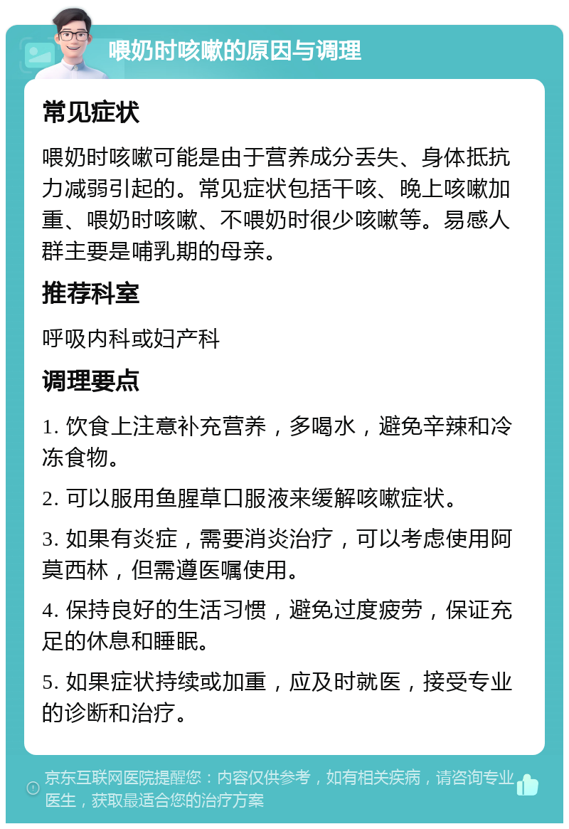 喂奶时咳嗽的原因与调理 常见症状 喂奶时咳嗽可能是由于营养成分丢失、身体抵抗力减弱引起的。常见症状包括干咳、晚上咳嗽加重、喂奶时咳嗽、不喂奶时很少咳嗽等。易感人群主要是哺乳期的母亲。 推荐科室 呼吸内科或妇产科 调理要点 1. 饮食上注意补充营养，多喝水，避免辛辣和冷冻食物。 2. 可以服用鱼腥草口服液来缓解咳嗽症状。 3. 如果有炎症，需要消炎治疗，可以考虑使用阿莫西林，但需遵医嘱使用。 4. 保持良好的生活习惯，避免过度疲劳，保证充足的休息和睡眠。 5. 如果症状持续或加重，应及时就医，接受专业的诊断和治疗。