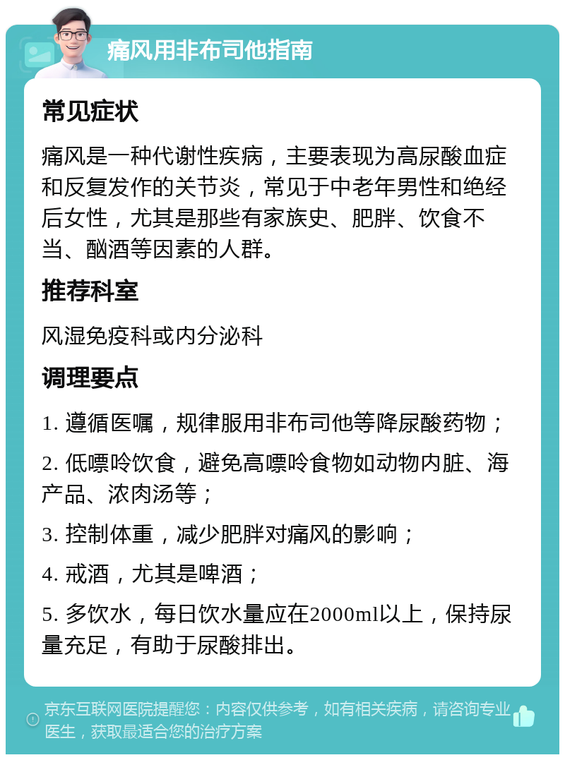 痛风用非布司他指南 常见症状 痛风是一种代谢性疾病，主要表现为高尿酸血症和反复发作的关节炎，常见于中老年男性和绝经后女性，尤其是那些有家族史、肥胖、饮食不当、酗酒等因素的人群。 推荐科室 风湿免疫科或内分泌科 调理要点 1. 遵循医嘱，规律服用非布司他等降尿酸药物； 2. 低嘌呤饮食，避免高嘌呤食物如动物内脏、海产品、浓肉汤等； 3. 控制体重，减少肥胖对痛风的影响； 4. 戒酒，尤其是啤酒； 5. 多饮水，每日饮水量应在2000ml以上，保持尿量充足，有助于尿酸排出。