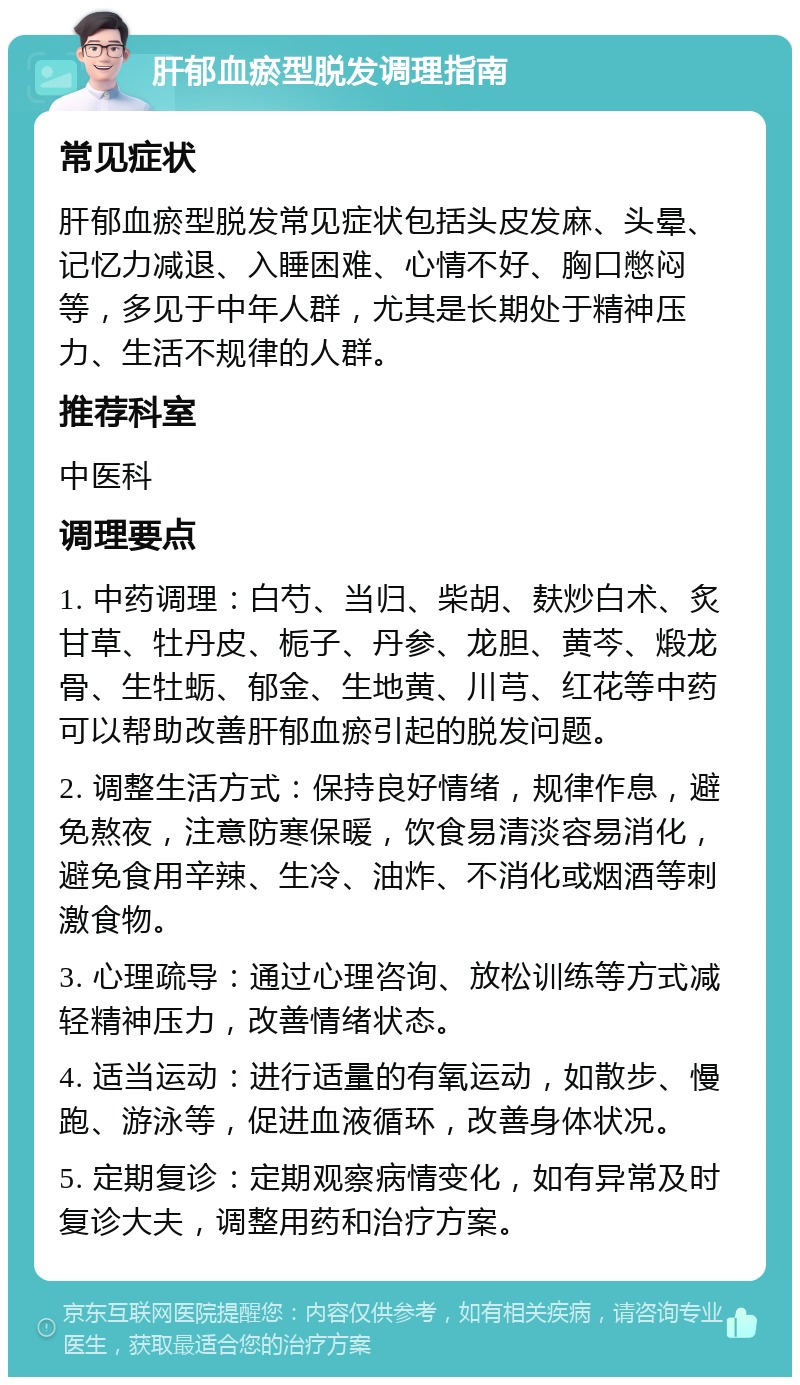 肝郁血瘀型脱发调理指南 常见症状 肝郁血瘀型脱发常见症状包括头皮发麻、头晕、记忆力减退、入睡困难、心情不好、胸口憋闷等，多见于中年人群，尤其是长期处于精神压力、生活不规律的人群。 推荐科室 中医科 调理要点 1. 中药调理：白芍、当归、柴胡、麸炒白术、炙甘草、牡丹皮、栀子、丹参、龙胆、黄芩、煅龙骨、生牡蛎、郁金、生地黄、川芎、红花等中药可以帮助改善肝郁血瘀引起的脱发问题。 2. 调整生活方式：保持良好情绪，规律作息，避免熬夜，注意防寒保暖，饮食易清淡容易消化，避免食用辛辣、生冷、油炸、不消化或烟酒等刺激食物。 3. 心理疏导：通过心理咨询、放松训练等方式减轻精神压力，改善情绪状态。 4. 适当运动：进行适量的有氧运动，如散步、慢跑、游泳等，促进血液循环，改善身体状况。 5. 定期复诊：定期观察病情变化，如有异常及时复诊大夫，调整用药和治疗方案。