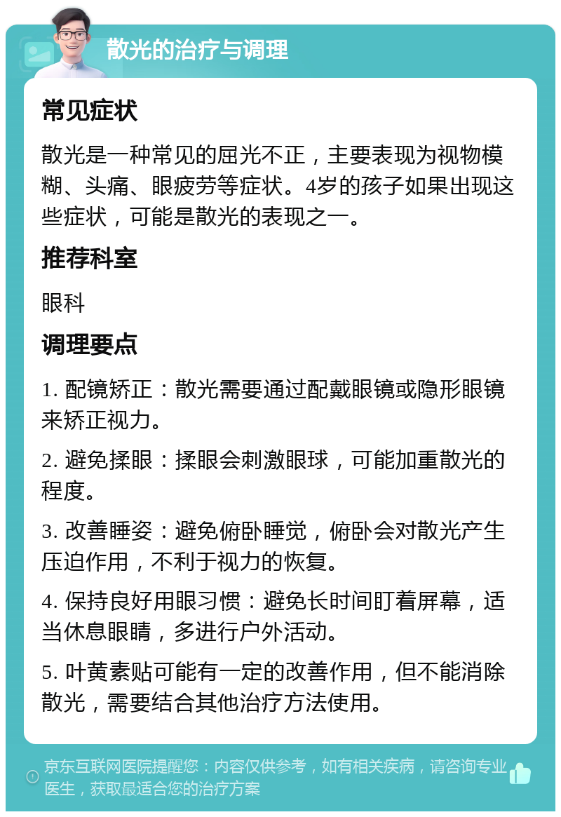 散光的治疗与调理 常见症状 散光是一种常见的屈光不正，主要表现为视物模糊、头痛、眼疲劳等症状。4岁的孩子如果出现这些症状，可能是散光的表现之一。 推荐科室 眼科 调理要点 1. 配镜矫正：散光需要通过配戴眼镜或隐形眼镜来矫正视力。 2. 避免揉眼：揉眼会刺激眼球，可能加重散光的程度。 3. 改善睡姿：避免俯卧睡觉，俯卧会对散光产生压迫作用，不利于视力的恢复。 4. 保持良好用眼习惯：避免长时间盯着屏幕，适当休息眼睛，多进行户外活动。 5. 叶黄素贴可能有一定的改善作用，但不能消除散光，需要结合其他治疗方法使用。