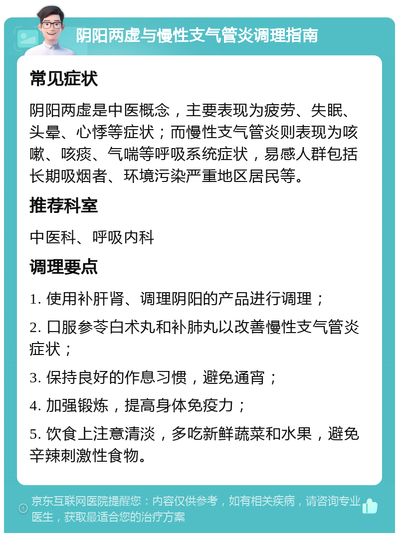 阴阳两虚与慢性支气管炎调理指南 常见症状 阴阳两虚是中医概念，主要表现为疲劳、失眠、头晕、心悸等症状；而慢性支气管炎则表现为咳嗽、咳痰、气喘等呼吸系统症状，易感人群包括长期吸烟者、环境污染严重地区居民等。 推荐科室 中医科、呼吸内科 调理要点 1. 使用补肝肾、调理阴阳的产品进行调理； 2. 口服参苓白术丸和补肺丸以改善慢性支气管炎症状； 3. 保持良好的作息习惯，避免通宵； 4. 加强锻炼，提高身体免疫力； 5. 饮食上注意清淡，多吃新鲜蔬菜和水果，避免辛辣刺激性食物。