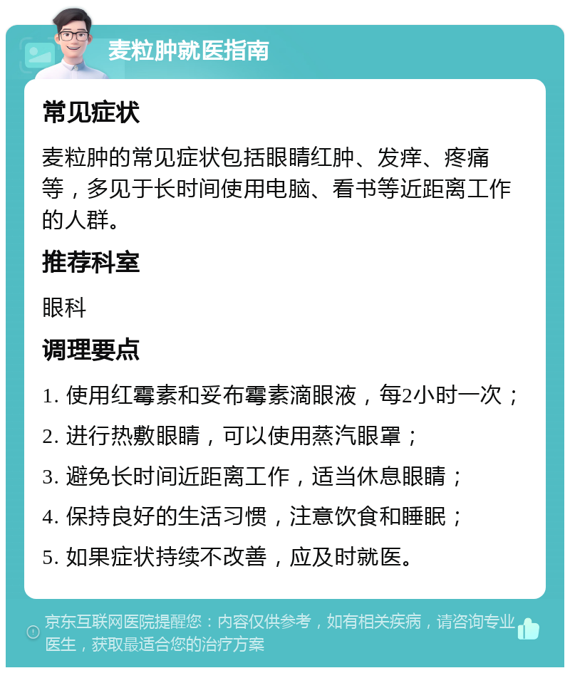 麦粒肿就医指南 常见症状 麦粒肿的常见症状包括眼睛红肿、发痒、疼痛等，多见于长时间使用电脑、看书等近距离工作的人群。 推荐科室 眼科 调理要点 1. 使用红霉素和妥布霉素滴眼液，每2小时一次； 2. 进行热敷眼睛，可以使用蒸汽眼罩； 3. 避免长时间近距离工作，适当休息眼睛； 4. 保持良好的生活习惯，注意饮食和睡眠； 5. 如果症状持续不改善，应及时就医。