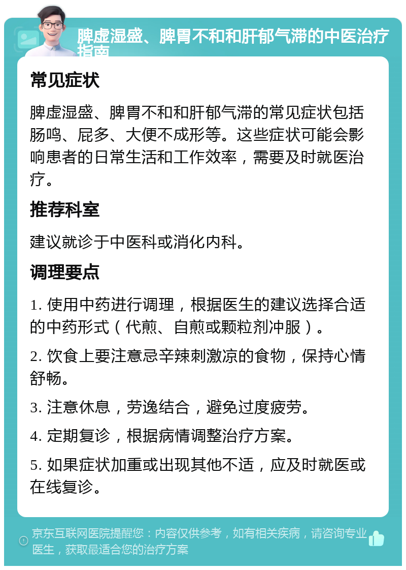 脾虚湿盛、脾胃不和和肝郁气滞的中医治疗指南 常见症状 脾虚湿盛、脾胃不和和肝郁气滞的常见症状包括肠鸣、屁多、大便不成形等。这些症状可能会影响患者的日常生活和工作效率，需要及时就医治疗。 推荐科室 建议就诊于中医科或消化内科。 调理要点 1. 使用中药进行调理，根据医生的建议选择合适的中药形式（代煎、自煎或颗粒剂冲服）。 2. 饮食上要注意忌辛辣刺激凉的食物，保持心情舒畅。 3. 注意休息，劳逸结合，避免过度疲劳。 4. 定期复诊，根据病情调整治疗方案。 5. 如果症状加重或出现其他不适，应及时就医或在线复诊。