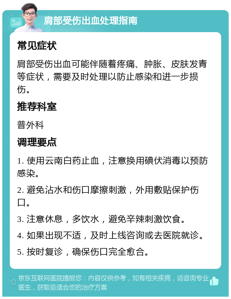 肩部受伤出血处理指南 常见症状 肩部受伤出血可能伴随着疼痛、肿胀、皮肤发青等症状，需要及时处理以防止感染和进一步损伤。 推荐科室 普外科 调理要点 1. 使用云南白药止血，注意换用碘伏消毒以预防感染。 2. 避免沾水和伤口摩擦刺激，外用敷贴保护伤口。 3. 注意休息，多饮水，避免辛辣刺激饮食。 4. 如果出现不适，及时上线咨询或去医院就诊。 5. 按时复诊，确保伤口完全愈合。