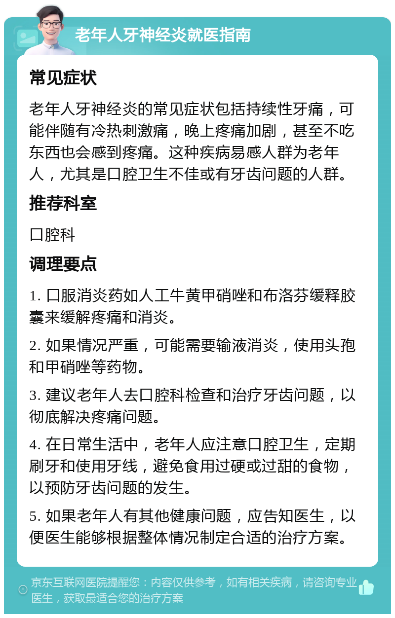 老年人牙神经炎就医指南 常见症状 老年人牙神经炎的常见症状包括持续性牙痛，可能伴随有冷热刺激痛，晚上疼痛加剧，甚至不吃东西也会感到疼痛。这种疾病易感人群为老年人，尤其是口腔卫生不佳或有牙齿问题的人群。 推荐科室 口腔科 调理要点 1. 口服消炎药如人工牛黄甲硝唑和布洛芬缓释胶囊来缓解疼痛和消炎。 2. 如果情况严重，可能需要输液消炎，使用头孢和甲硝唑等药物。 3. 建议老年人去口腔科检查和治疗牙齿问题，以彻底解决疼痛问题。 4. 在日常生活中，老年人应注意口腔卫生，定期刷牙和使用牙线，避免食用过硬或过甜的食物，以预防牙齿问题的发生。 5. 如果老年人有其他健康问题，应告知医生，以便医生能够根据整体情况制定合适的治疗方案。