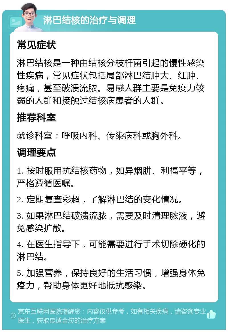 淋巴结核的治疗与调理 常见症状 淋巴结核是一种由结核分枝杆菌引起的慢性感染性疾病，常见症状包括局部淋巴结肿大、红肿、疼痛，甚至破溃流脓。易感人群主要是免疫力较弱的人群和接触过结核病患者的人群。 推荐科室 就诊科室：呼吸内科、传染病科或胸外科。 调理要点 1. 按时服用抗结核药物，如异烟肼、利福平等，严格遵循医嘱。 2. 定期复查彩超，了解淋巴结的变化情况。 3. 如果淋巴结破溃流脓，需要及时清理脓液，避免感染扩散。 4. 在医生指导下，可能需要进行手术切除硬化的淋巴结。 5. 加强营养，保持良好的生活习惯，增强身体免疫力，帮助身体更好地抵抗感染。