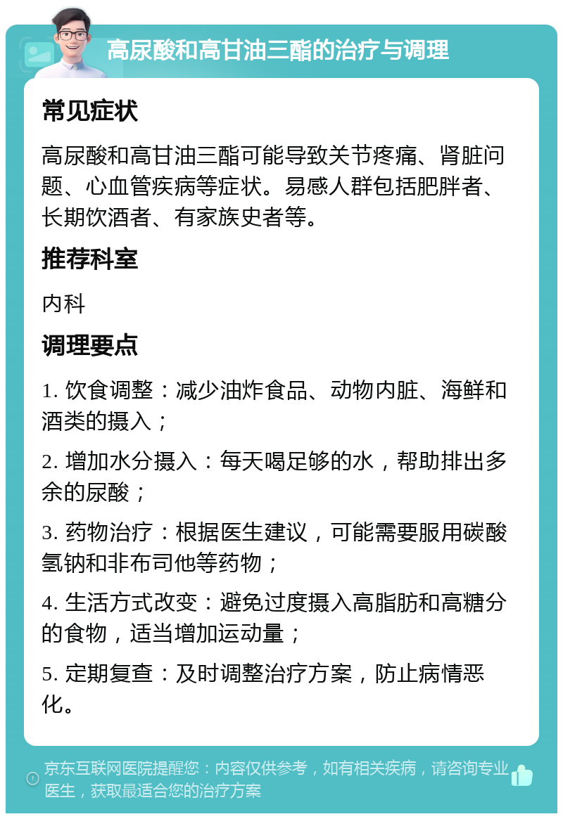 高尿酸和高甘油三酯的治疗与调理 常见症状 高尿酸和高甘油三酯可能导致关节疼痛、肾脏问题、心血管疾病等症状。易感人群包括肥胖者、长期饮酒者、有家族史者等。 推荐科室 内科 调理要点 1. 饮食调整：减少油炸食品、动物内脏、海鲜和酒类的摄入； 2. 增加水分摄入：每天喝足够的水，帮助排出多余的尿酸； 3. 药物治疗：根据医生建议，可能需要服用碳酸氢钠和非布司他等药物； 4. 生活方式改变：避免过度摄入高脂肪和高糖分的食物，适当增加运动量； 5. 定期复查：及时调整治疗方案，防止病情恶化。