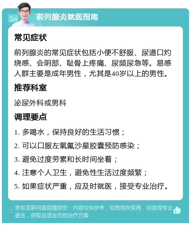 前列腺炎就医指南 常见症状 前列腺炎的常见症状包括小便不舒服、尿道口灼烧感、会阴部、耻骨上疼痛、尿频尿急等。易感人群主要是成年男性，尤其是40岁以上的男性。 推荐科室 泌尿外科或男科 调理要点 1. 多喝水，保持良好的生活习惯； 2. 可以口服左氧氟沙星胶囊预防感染； 3. 避免过度劳累和长时间坐着； 4. 注意个人卫生，避免性生活过度频繁； 5. 如果症状严重，应及时就医，接受专业治疗。