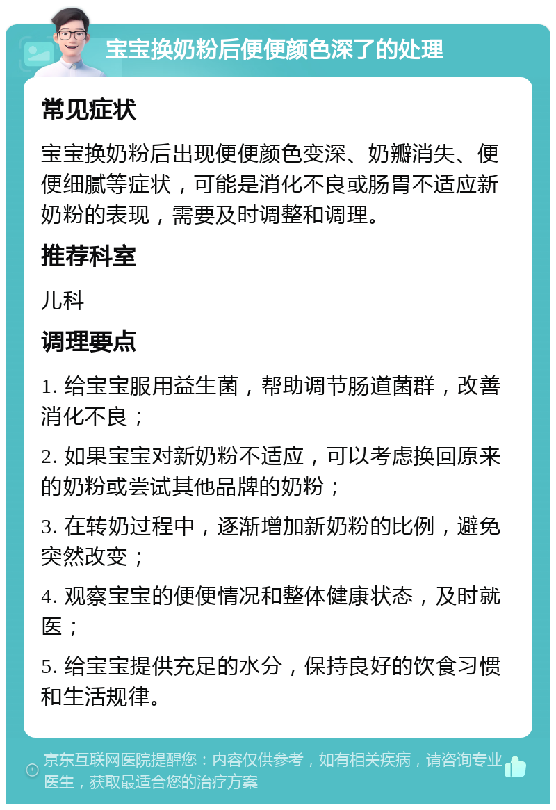 宝宝换奶粉后便便颜色深了的处理 常见症状 宝宝换奶粉后出现便便颜色变深、奶瓣消失、便便细腻等症状，可能是消化不良或肠胃不适应新奶粉的表现，需要及时调整和调理。 推荐科室 儿科 调理要点 1. 给宝宝服用益生菌，帮助调节肠道菌群，改善消化不良； 2. 如果宝宝对新奶粉不适应，可以考虑换回原来的奶粉或尝试其他品牌的奶粉； 3. 在转奶过程中，逐渐增加新奶粉的比例，避免突然改变； 4. 观察宝宝的便便情况和整体健康状态，及时就医； 5. 给宝宝提供充足的水分，保持良好的饮食习惯和生活规律。