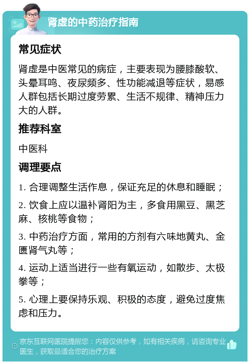 肾虚的中药治疗指南 常见症状 肾虚是中医常见的病症，主要表现为腰膝酸软、头晕耳鸣、夜尿频多、性功能减退等症状，易感人群包括长期过度劳累、生活不规律、精神压力大的人群。 推荐科室 中医科 调理要点 1. 合理调整生活作息，保证充足的休息和睡眠； 2. 饮食上应以温补肾阳为主，多食用黑豆、黑芝麻、核桃等食物； 3. 中药治疗方面，常用的方剂有六味地黄丸、金匮肾气丸等； 4. 运动上适当进行一些有氧运动，如散步、太极拳等； 5. 心理上要保持乐观、积极的态度，避免过度焦虑和压力。