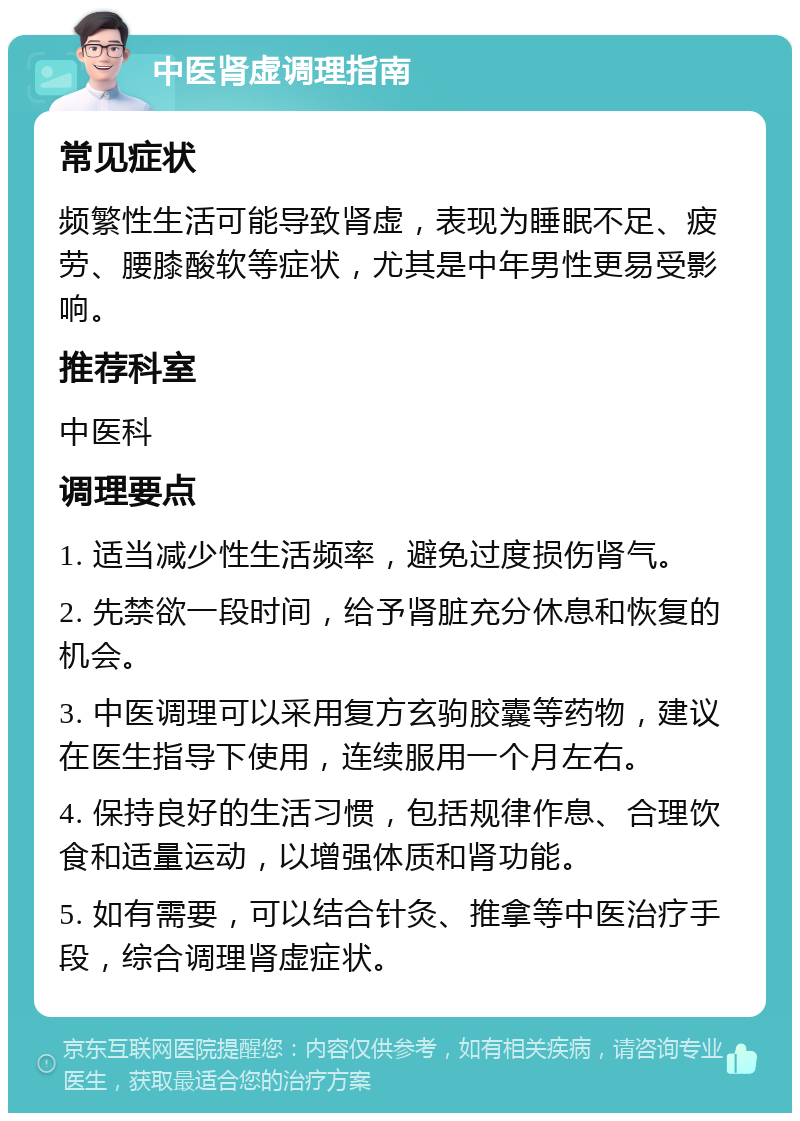 中医肾虚调理指南 常见症状 频繁性生活可能导致肾虚，表现为睡眠不足、疲劳、腰膝酸软等症状，尤其是中年男性更易受影响。 推荐科室 中医科 调理要点 1. 适当减少性生活频率，避免过度损伤肾气。 2. 先禁欲一段时间，给予肾脏充分休息和恢复的机会。 3. 中医调理可以采用复方玄驹胶囊等药物，建议在医生指导下使用，连续服用一个月左右。 4. 保持良好的生活习惯，包括规律作息、合理饮食和适量运动，以增强体质和肾功能。 5. 如有需要，可以结合针灸、推拿等中医治疗手段，综合调理肾虚症状。