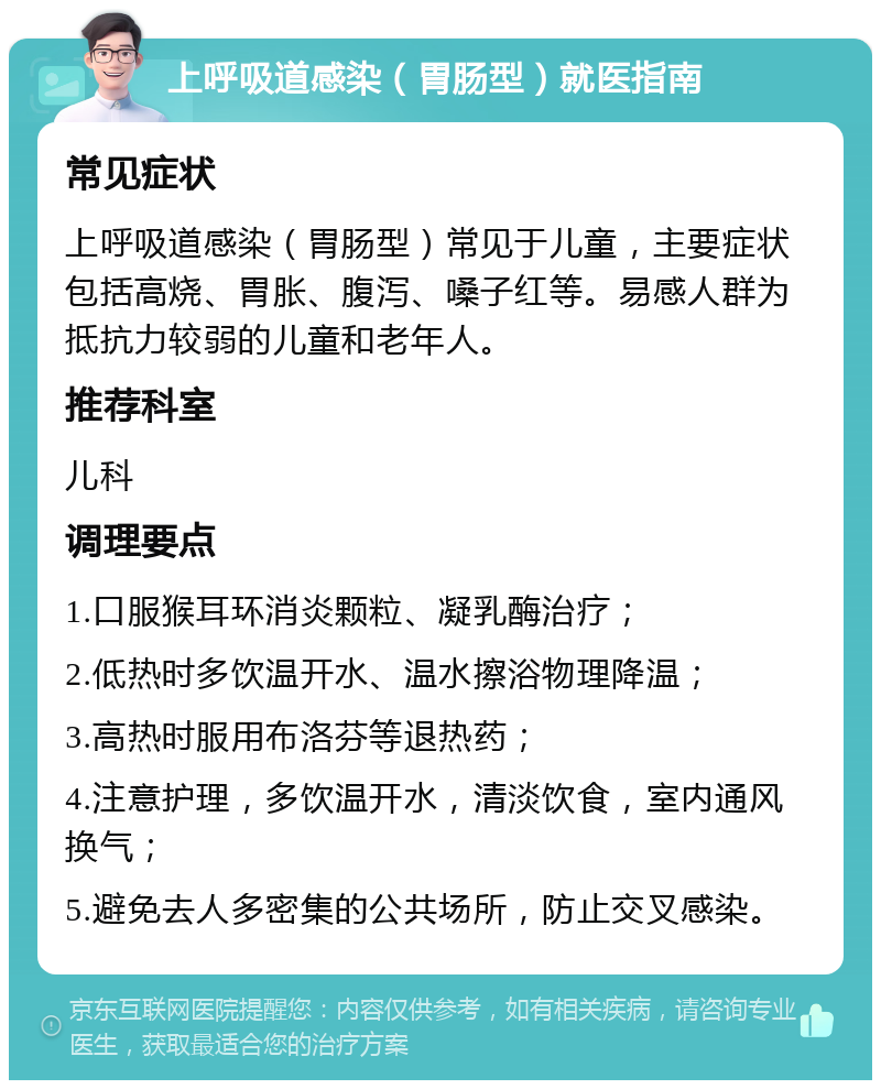 上呼吸道感染（胃肠型）就医指南 常见症状 上呼吸道感染（胃肠型）常见于儿童，主要症状包括高烧、胃胀、腹泻、嗓子红等。易感人群为抵抗力较弱的儿童和老年人。 推荐科室 儿科 调理要点 1.口服猴耳环消炎颗粒、凝乳酶治疗； 2.低热时多饮温开水、温水擦浴物理降温； 3.高热时服用布洛芬等退热药； 4.注意护理，多饮温开水，清淡饮食，室内通风换气； 5.避免去人多密集的公共场所，防止交叉感染。