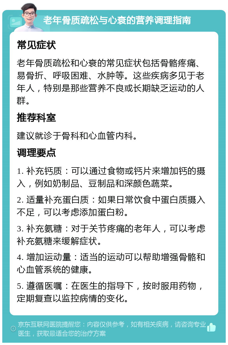 老年骨质疏松与心衰的营养调理指南 常见症状 老年骨质疏松和心衰的常见症状包括骨骼疼痛、易骨折、呼吸困难、水肿等。这些疾病多见于老年人，特别是那些营养不良或长期缺乏运动的人群。 推荐科室 建议就诊于骨科和心血管内科。 调理要点 1. 补充钙质：可以通过食物或钙片来增加钙的摄入，例如奶制品、豆制品和深颜色蔬菜。 2. 适量补充蛋白质：如果日常饮食中蛋白质摄入不足，可以考虑添加蛋白粉。 3. 补充氨糖：对于关节疼痛的老年人，可以考虑补充氨糖来缓解症状。 4. 增加运动量：适当的运动可以帮助增强骨骼和心血管系统的健康。 5. 遵循医嘱：在医生的指导下，按时服用药物，定期复查以监控病情的变化。