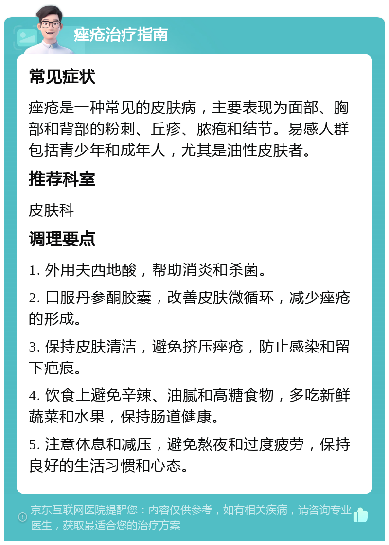 痤疮治疗指南 常见症状 痤疮是一种常见的皮肤病，主要表现为面部、胸部和背部的粉刺、丘疹、脓疱和结节。易感人群包括青少年和成年人，尤其是油性皮肤者。 推荐科室 皮肤科 调理要点 1. 外用夫西地酸，帮助消炎和杀菌。 2. 口服丹参酮胶囊，改善皮肤微循环，减少痤疮的形成。 3. 保持皮肤清洁，避免挤压痤疮，防止感染和留下疤痕。 4. 饮食上避免辛辣、油腻和高糖食物，多吃新鲜蔬菜和水果，保持肠道健康。 5. 注意休息和减压，避免熬夜和过度疲劳，保持良好的生活习惯和心态。