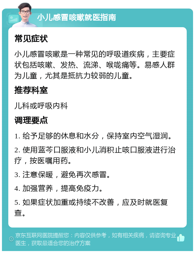 小儿感冒咳嗽就医指南 常见症状 小儿感冒咳嗽是一种常见的呼吸道疾病，主要症状包括咳嗽、发热、流涕、喉咙痛等。易感人群为儿童，尤其是抵抗力较弱的儿童。 推荐科室 儿科或呼吸内科 调理要点 1. 给予足够的休息和水分，保持室内空气湿润。 2. 使用蓝芩口服液和小儿消积止咳口服液进行治疗，按医嘱用药。 3. 注意保暖，避免再次感冒。 4. 加强营养，提高免疫力。 5. 如果症状加重或持续不改善，应及时就医复查。