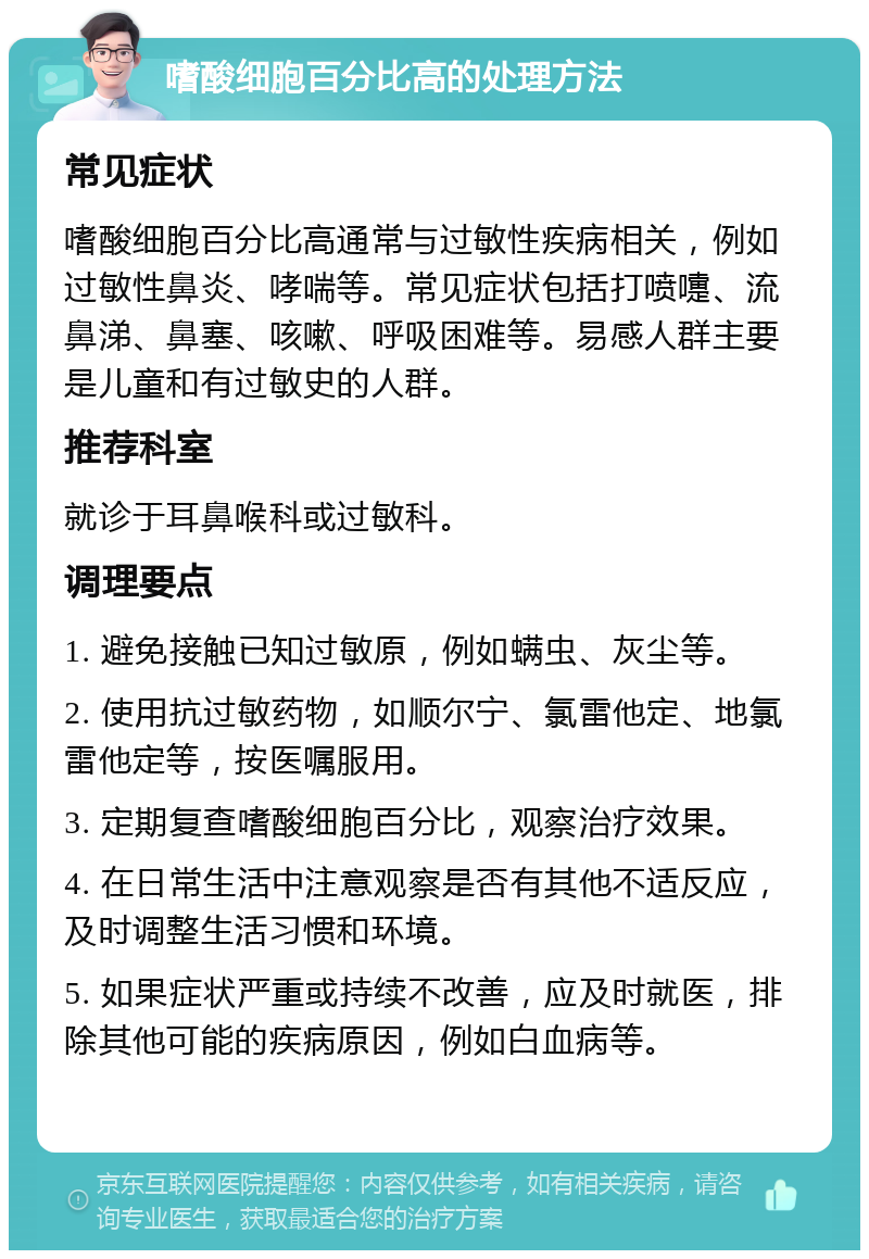 嗜酸细胞百分比高的处理方法 常见症状 嗜酸细胞百分比高通常与过敏性疾病相关，例如过敏性鼻炎、哮喘等。常见症状包括打喷嚏、流鼻涕、鼻塞、咳嗽、呼吸困难等。易感人群主要是儿童和有过敏史的人群。 推荐科室 就诊于耳鼻喉科或过敏科。 调理要点 1. 避免接触已知过敏原，例如螨虫、灰尘等。 2. 使用抗过敏药物，如顺尔宁、氯雷他定、地氯雷他定等，按医嘱服用。 3. 定期复查嗜酸细胞百分比，观察治疗效果。 4. 在日常生活中注意观察是否有其他不适反应，及时调整生活习惯和环境。 5. 如果症状严重或持续不改善，应及时就医，排除其他可能的疾病原因，例如白血病等。