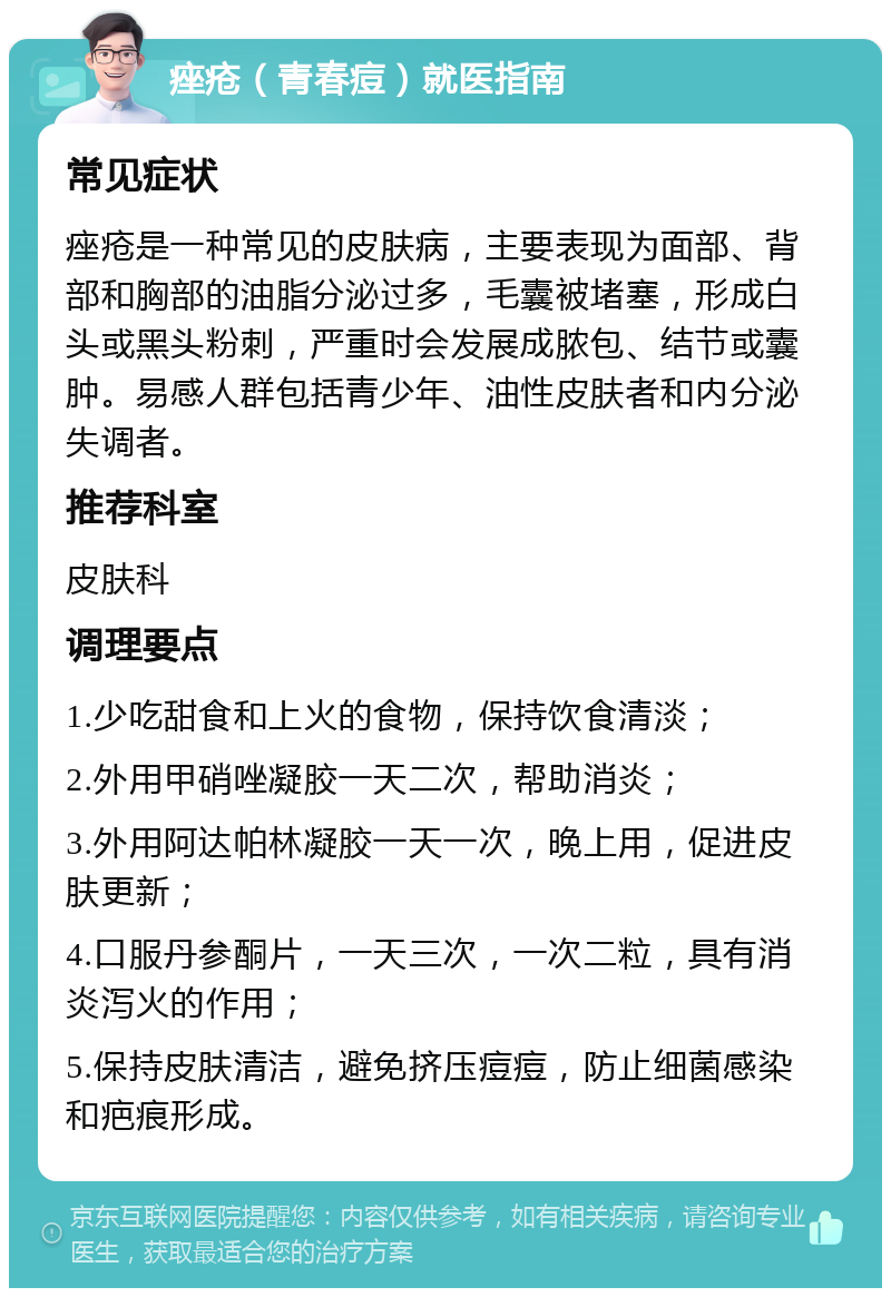 痤疮（青春痘）就医指南 常见症状 痤疮是一种常见的皮肤病，主要表现为面部、背部和胸部的油脂分泌过多，毛囊被堵塞，形成白头或黑头粉刺，严重时会发展成脓包、结节或囊肿。易感人群包括青少年、油性皮肤者和内分泌失调者。 推荐科室 皮肤科 调理要点 1.少吃甜食和上火的食物，保持饮食清淡； 2.外用甲硝唑凝胶一天二次，帮助消炎； 3.外用阿达帕林凝胶一天一次，晚上用，促进皮肤更新； 4.口服丹参酮片，一天三次，一次二粒，具有消炎泻火的作用； 5.保持皮肤清洁，避免挤压痘痘，防止细菌感染和疤痕形成。