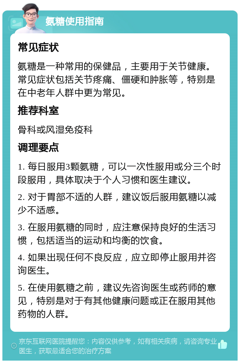 氨糖使用指南 常见症状 氨糖是一种常用的保健品，主要用于关节健康。常见症状包括关节疼痛、僵硬和肿胀等，特别是在中老年人群中更为常见。 推荐科室 骨科或风湿免疫科 调理要点 1. 每日服用3颗氨糖，可以一次性服用或分三个时段服用，具体取决于个人习惯和医生建议。 2. 对于胃部不适的人群，建议饭后服用氨糖以减少不适感。 3. 在服用氨糖的同时，应注意保持良好的生活习惯，包括适当的运动和均衡的饮食。 4. 如果出现任何不良反应，应立即停止服用并咨询医生。 5. 在使用氨糖之前，建议先咨询医生或药师的意见，特别是对于有其他健康问题或正在服用其他药物的人群。