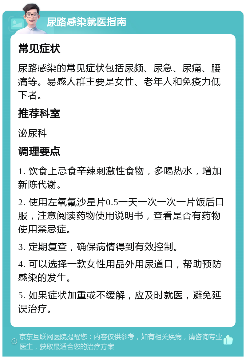 尿路感染就医指南 常见症状 尿路感染的常见症状包括尿频、尿急、尿痛、腰痛等。易感人群主要是女性、老年人和免疫力低下者。 推荐科室 泌尿科 调理要点 1. 饮食上忌食辛辣刺激性食物，多喝热水，增加新陈代谢。 2. 使用左氧氟沙星片0.5一天一次一次一片饭后口服，注意阅读药物使用说明书，查看是否有药物使用禁忌症。 3. 定期复查，确保病情得到有效控制。 4. 可以选择一款女性用品外用尿道口，帮助预防感染的发生。 5. 如果症状加重或不缓解，应及时就医，避免延误治疗。