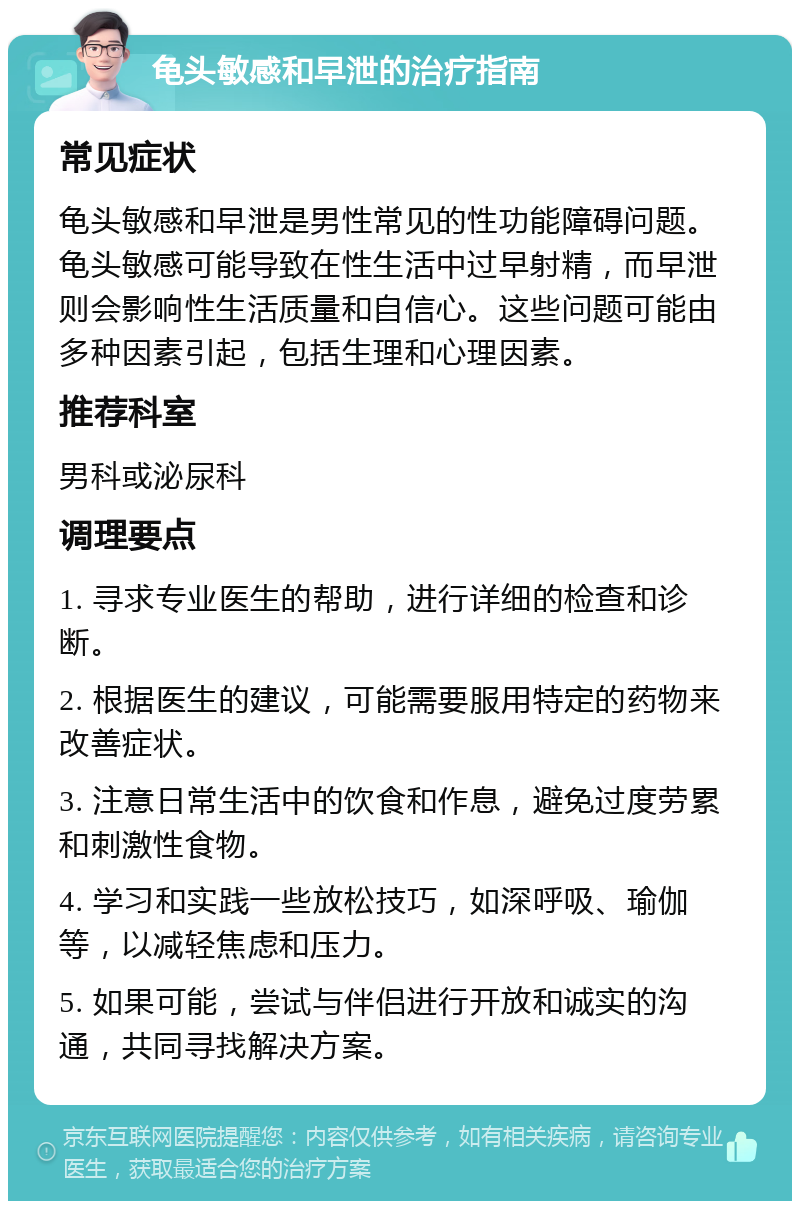 龟头敏感和早泄的治疗指南 常见症状 龟头敏感和早泄是男性常见的性功能障碍问题。龟头敏感可能导致在性生活中过早射精，而早泄则会影响性生活质量和自信心。这些问题可能由多种因素引起，包括生理和心理因素。 推荐科室 男科或泌尿科 调理要点 1. 寻求专业医生的帮助，进行详细的检查和诊断。 2. 根据医生的建议，可能需要服用特定的药物来改善症状。 3. 注意日常生活中的饮食和作息，避免过度劳累和刺激性食物。 4. 学习和实践一些放松技巧，如深呼吸、瑜伽等，以减轻焦虑和压力。 5. 如果可能，尝试与伴侣进行开放和诚实的沟通，共同寻找解决方案。