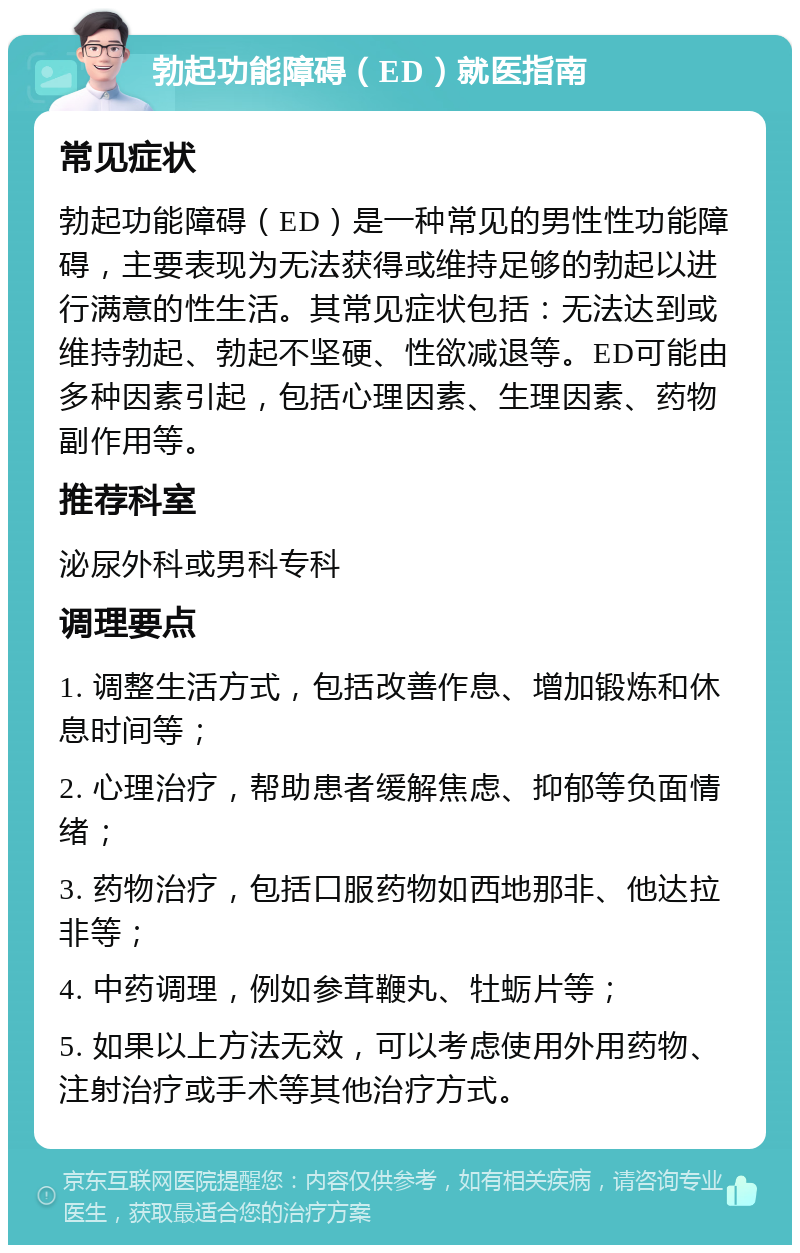 勃起功能障碍（ED）就医指南 常见症状 勃起功能障碍（ED）是一种常见的男性性功能障碍，主要表现为无法获得或维持足够的勃起以进行满意的性生活。其常见症状包括：无法达到或维持勃起、勃起不坚硬、性欲减退等。ED可能由多种因素引起，包括心理因素、生理因素、药物副作用等。 推荐科室 泌尿外科或男科专科 调理要点 1. 调整生活方式，包括改善作息、增加锻炼和休息时间等； 2. 心理治疗，帮助患者缓解焦虑、抑郁等负面情绪； 3. 药物治疗，包括口服药物如西地那非、他达拉非等； 4. 中药调理，例如参茸鞭丸、牡蛎片等； 5. 如果以上方法无效，可以考虑使用外用药物、注射治疗或手术等其他治疗方式。