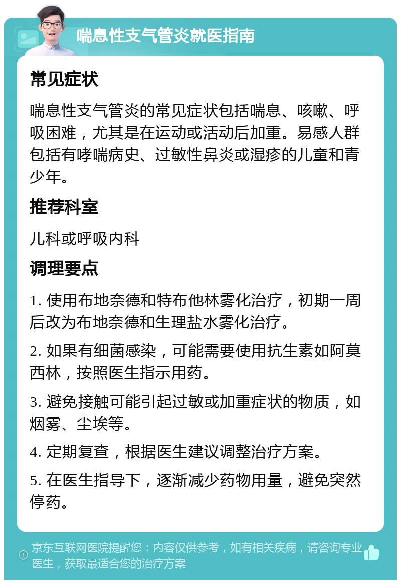 喘息性支气管炎就医指南 常见症状 喘息性支气管炎的常见症状包括喘息、咳嗽、呼吸困难，尤其是在运动或活动后加重。易感人群包括有哮喘病史、过敏性鼻炎或湿疹的儿童和青少年。 推荐科室 儿科或呼吸内科 调理要点 1. 使用布地奈德和特布他林雾化治疗，初期一周后改为布地奈德和生理盐水雾化治疗。 2. 如果有细菌感染，可能需要使用抗生素如阿莫西林，按照医生指示用药。 3. 避免接触可能引起过敏或加重症状的物质，如烟雾、尘埃等。 4. 定期复查，根据医生建议调整治疗方案。 5. 在医生指导下，逐渐减少药物用量，避免突然停药。