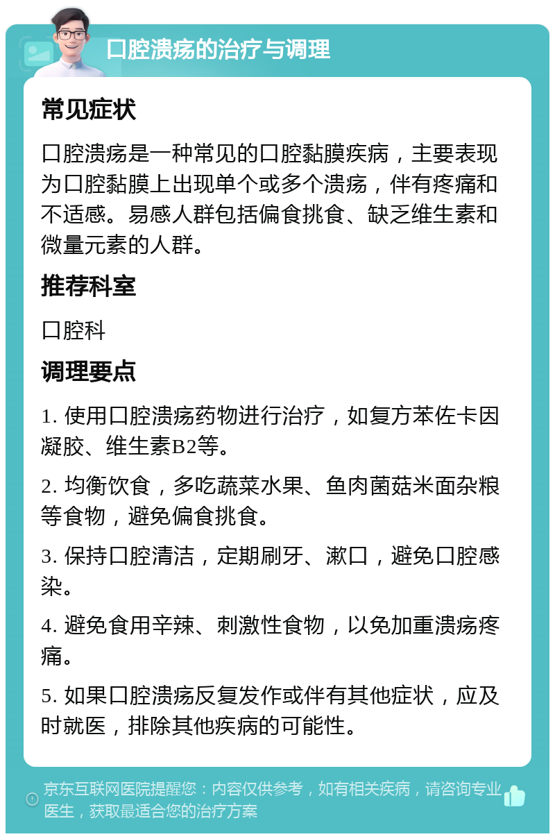 口腔溃疡的治疗与调理 常见症状 口腔溃疡是一种常见的口腔黏膜疾病，主要表现为口腔黏膜上出现单个或多个溃疡，伴有疼痛和不适感。易感人群包括偏食挑食、缺乏维生素和微量元素的人群。 推荐科室 口腔科 调理要点 1. 使用口腔溃疡药物进行治疗，如复方苯佐卡因凝胶、维生素B2等。 2. 均衡饮食，多吃蔬菜水果、鱼肉菌菇米面杂粮等食物，避免偏食挑食。 3. 保持口腔清洁，定期刷牙、漱口，避免口腔感染。 4. 避免食用辛辣、刺激性食物，以免加重溃疡疼痛。 5. 如果口腔溃疡反复发作或伴有其他症状，应及时就医，排除其他疾病的可能性。