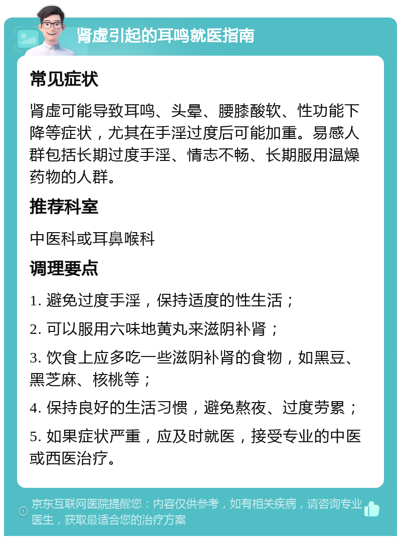 肾虚引起的耳鸣就医指南 常见症状 肾虚可能导致耳鸣、头晕、腰膝酸软、性功能下降等症状，尤其在手淫过度后可能加重。易感人群包括长期过度手淫、情志不畅、长期服用温燥药物的人群。 推荐科室 中医科或耳鼻喉科 调理要点 1. 避免过度手淫，保持适度的性生活； 2. 可以服用六味地黄丸来滋阴补肾； 3. 饮食上应多吃一些滋阴补肾的食物，如黑豆、黑芝麻、核桃等； 4. 保持良好的生活习惯，避免熬夜、过度劳累； 5. 如果症状严重，应及时就医，接受专业的中医或西医治疗。