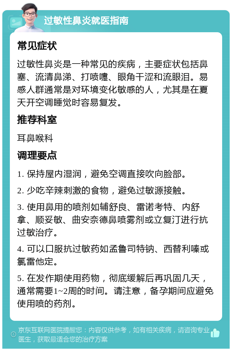 过敏性鼻炎就医指南 常见症状 过敏性鼻炎是一种常见的疾病，主要症状包括鼻塞、流清鼻涕、打喷嚏、眼角干涩和流眼泪。易感人群通常是对环境变化敏感的人，尤其是在夏天开空调睡觉时容易复发。 推荐科室 耳鼻喉科 调理要点 1. 保持屋内湿润，避免空调直接吹向脸部。 2. 少吃辛辣刺激的食物，避免过敏源接触。 3. 使用鼻用的喷剂如辅舒良、雷诺考特、内舒拿、顺妥敏、曲安奈德鼻喷雾剂或立复汀进行抗过敏治疗。 4. 可以口服抗过敏药如孟鲁司特钠、西替利嗪或氯雷他定。 5. 在发作期使用药物，彻底缓解后再巩固几天，通常需要1~2周的时间。请注意，备孕期间应避免使用喷的药剂。