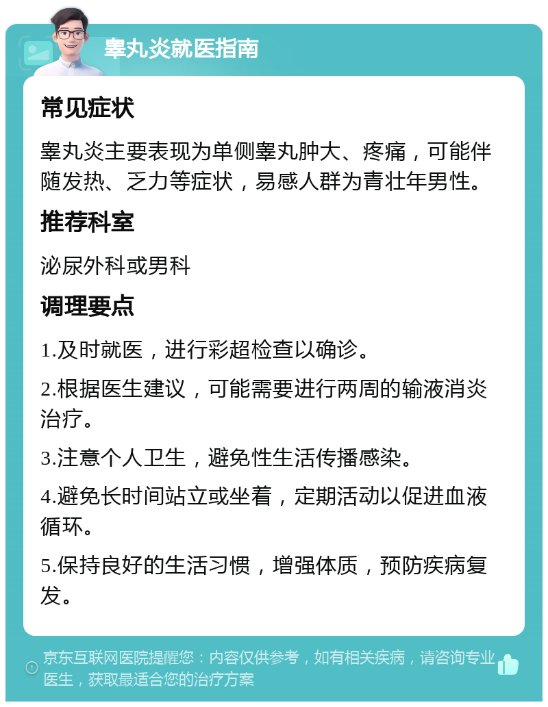 睾丸炎就医指南 常见症状 睾丸炎主要表现为单侧睾丸肿大、疼痛，可能伴随发热、乏力等症状，易感人群为青壮年男性。 推荐科室 泌尿外科或男科 调理要点 1.及时就医，进行彩超检查以确诊。 2.根据医生建议，可能需要进行两周的输液消炎治疗。 3.注意个人卫生，避免性生活传播感染。 4.避免长时间站立或坐着，定期活动以促进血液循环。 5.保持良好的生活习惯，增强体质，预防疾病复发。