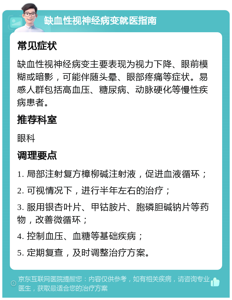 缺血性视神经病变就医指南 常见症状 缺血性视神经病变主要表现为视力下降、眼前模糊或暗影，可能伴随头晕、眼部疼痛等症状。易感人群包括高血压、糖尿病、动脉硬化等慢性疾病患者。 推荐科室 眼科 调理要点 1. 局部注射复方樟柳碱注射液，促进血液循环； 2. 可视情况下，进行半年左右的治疗； 3. 服用银杏叶片、甲钴胺片、胞磷胆碱钠片等药物，改善微循环； 4. 控制血压、血糖等基础疾病； 5. 定期复查，及时调整治疗方案。