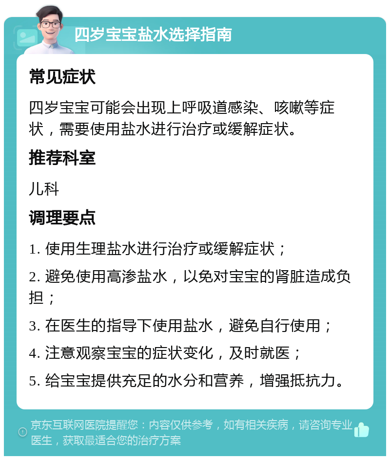 四岁宝宝盐水选择指南 常见症状 四岁宝宝可能会出现上呼吸道感染、咳嗽等症状，需要使用盐水进行治疗或缓解症状。 推荐科室 儿科 调理要点 1. 使用生理盐水进行治疗或缓解症状； 2. 避免使用高渗盐水，以免对宝宝的肾脏造成负担； 3. 在医生的指导下使用盐水，避免自行使用； 4. 注意观察宝宝的症状变化，及时就医； 5. 给宝宝提供充足的水分和营养，增强抵抗力。