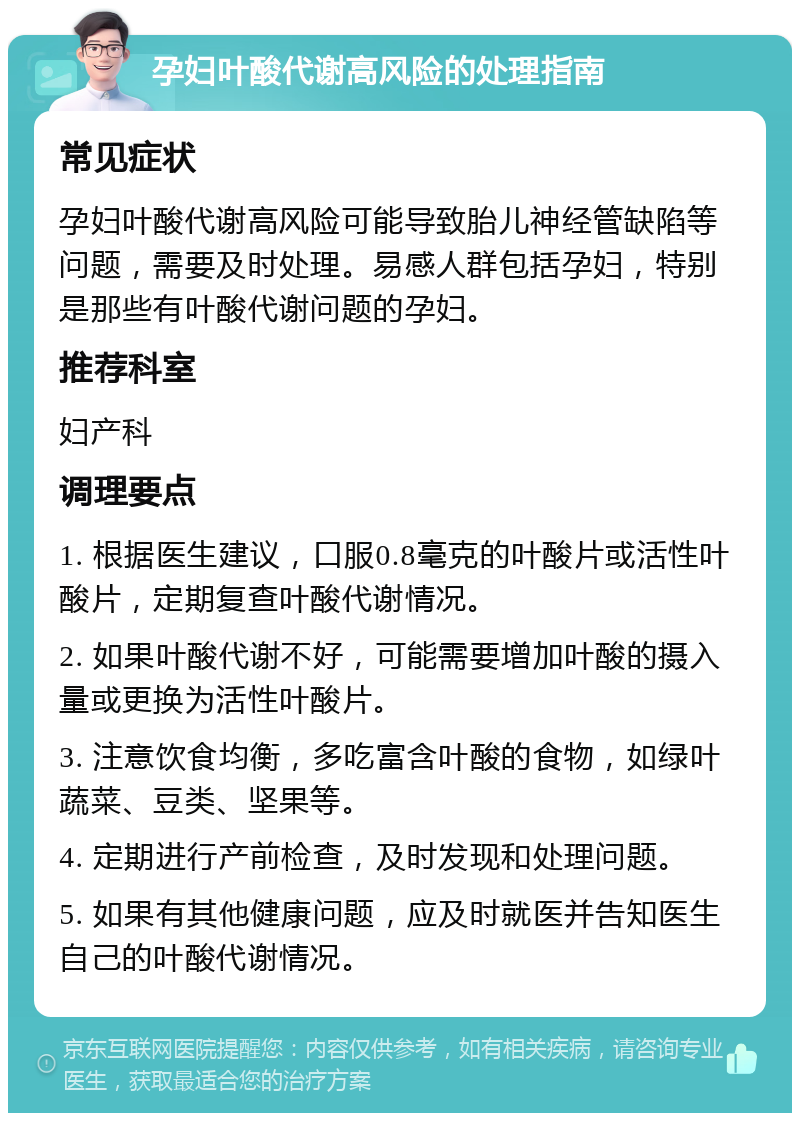 孕妇叶酸代谢高风险的处理指南 常见症状 孕妇叶酸代谢高风险可能导致胎儿神经管缺陷等问题，需要及时处理。易感人群包括孕妇，特别是那些有叶酸代谢问题的孕妇。 推荐科室 妇产科 调理要点 1. 根据医生建议，口服0.8毫克的叶酸片或活性叶酸片，定期复查叶酸代谢情况。 2. 如果叶酸代谢不好，可能需要增加叶酸的摄入量或更换为活性叶酸片。 3. 注意饮食均衡，多吃富含叶酸的食物，如绿叶蔬菜、豆类、坚果等。 4. 定期进行产前检查，及时发现和处理问题。 5. 如果有其他健康问题，应及时就医并告知医生自己的叶酸代谢情况。