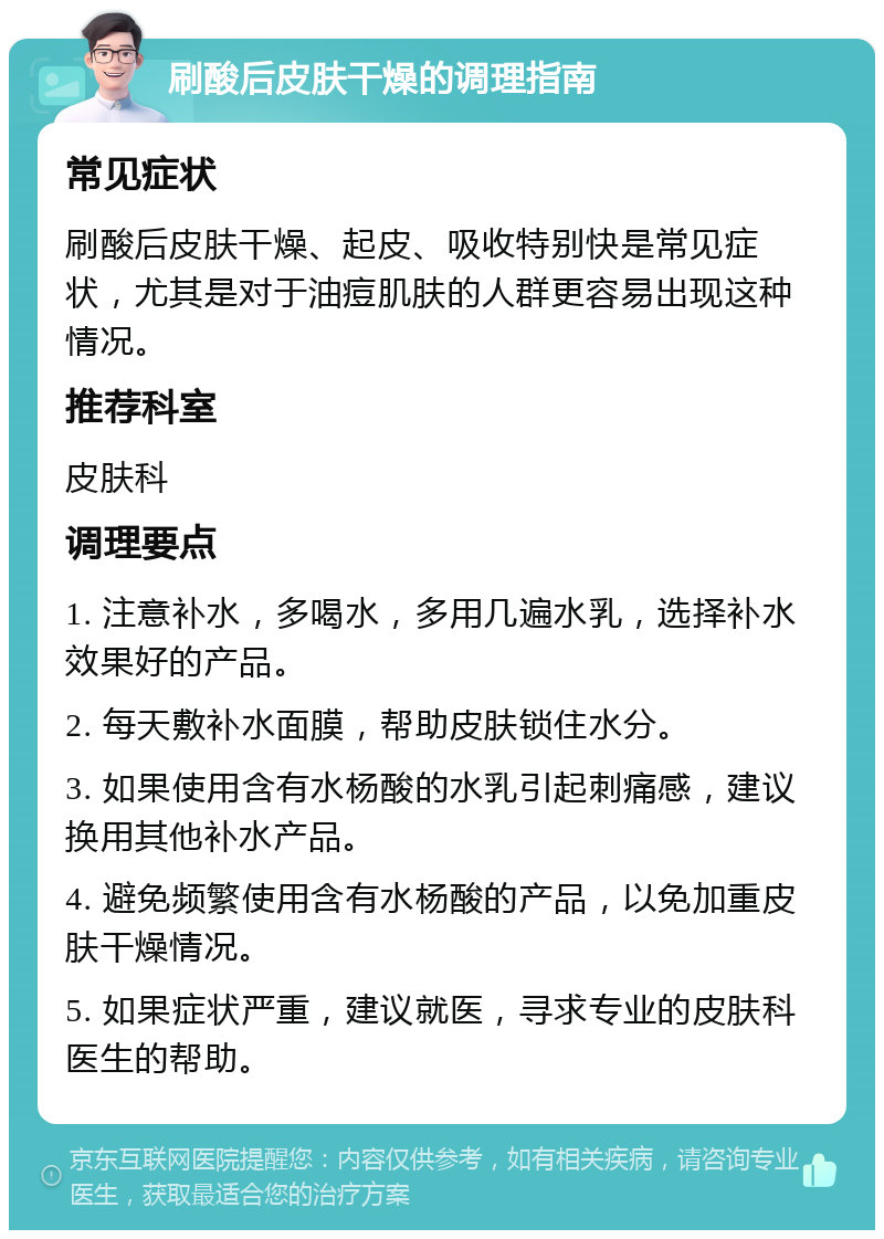 刷酸后皮肤干燥的调理指南 常见症状 刷酸后皮肤干燥、起皮、吸收特别快是常见症状，尤其是对于油痘肌肤的人群更容易出现这种情况。 推荐科室 皮肤科 调理要点 1. 注意补水，多喝水，多用几遍水乳，选择补水效果好的产品。 2. 每天敷补水面膜，帮助皮肤锁住水分。 3. 如果使用含有水杨酸的水乳引起刺痛感，建议换用其他补水产品。 4. 避免频繁使用含有水杨酸的产品，以免加重皮肤干燥情况。 5. 如果症状严重，建议就医，寻求专业的皮肤科医生的帮助。