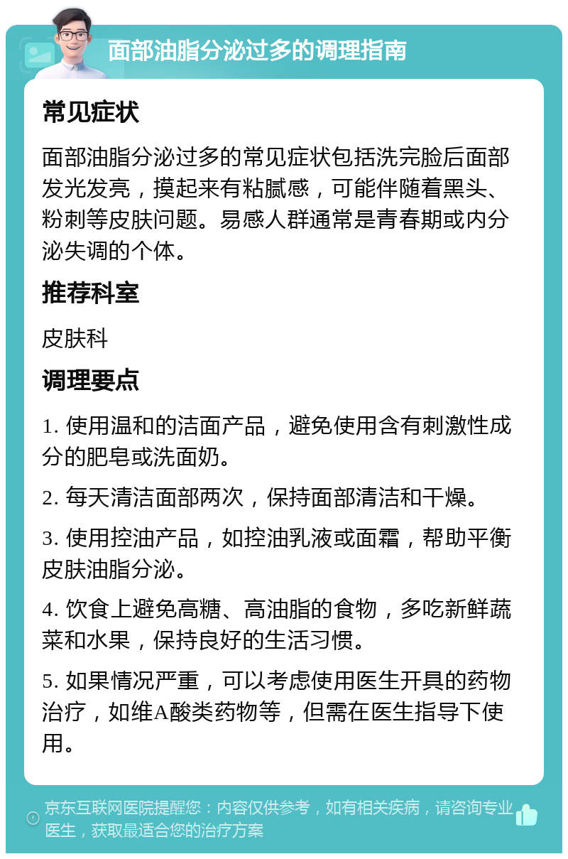 面部油脂分泌过多的调理指南 常见症状 面部油脂分泌过多的常见症状包括洗完脸后面部发光发亮，摸起来有粘腻感，可能伴随着黑头、粉刺等皮肤问题。易感人群通常是青春期或内分泌失调的个体。 推荐科室 皮肤科 调理要点 1. 使用温和的洁面产品，避免使用含有刺激性成分的肥皂或洗面奶。 2. 每天清洁面部两次，保持面部清洁和干燥。 3. 使用控油产品，如控油乳液或面霜，帮助平衡皮肤油脂分泌。 4. 饮食上避免高糖、高油脂的食物，多吃新鲜蔬菜和水果，保持良好的生活习惯。 5. 如果情况严重，可以考虑使用医生开具的药物治疗，如维A酸类药物等，但需在医生指导下使用。