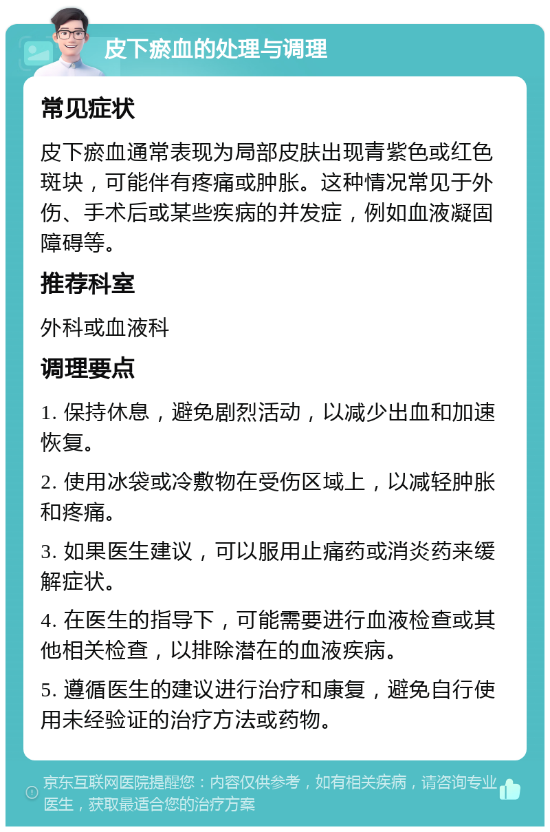 皮下瘀血的处理与调理 常见症状 皮下瘀血通常表现为局部皮肤出现青紫色或红色斑块，可能伴有疼痛或肿胀。这种情况常见于外伤、手术后或某些疾病的并发症，例如血液凝固障碍等。 推荐科室 外科或血液科 调理要点 1. 保持休息，避免剧烈活动，以减少出血和加速恢复。 2. 使用冰袋或冷敷物在受伤区域上，以减轻肿胀和疼痛。 3. 如果医生建议，可以服用止痛药或消炎药来缓解症状。 4. 在医生的指导下，可能需要进行血液检查或其他相关检查，以排除潜在的血液疾病。 5. 遵循医生的建议进行治疗和康复，避免自行使用未经验证的治疗方法或药物。