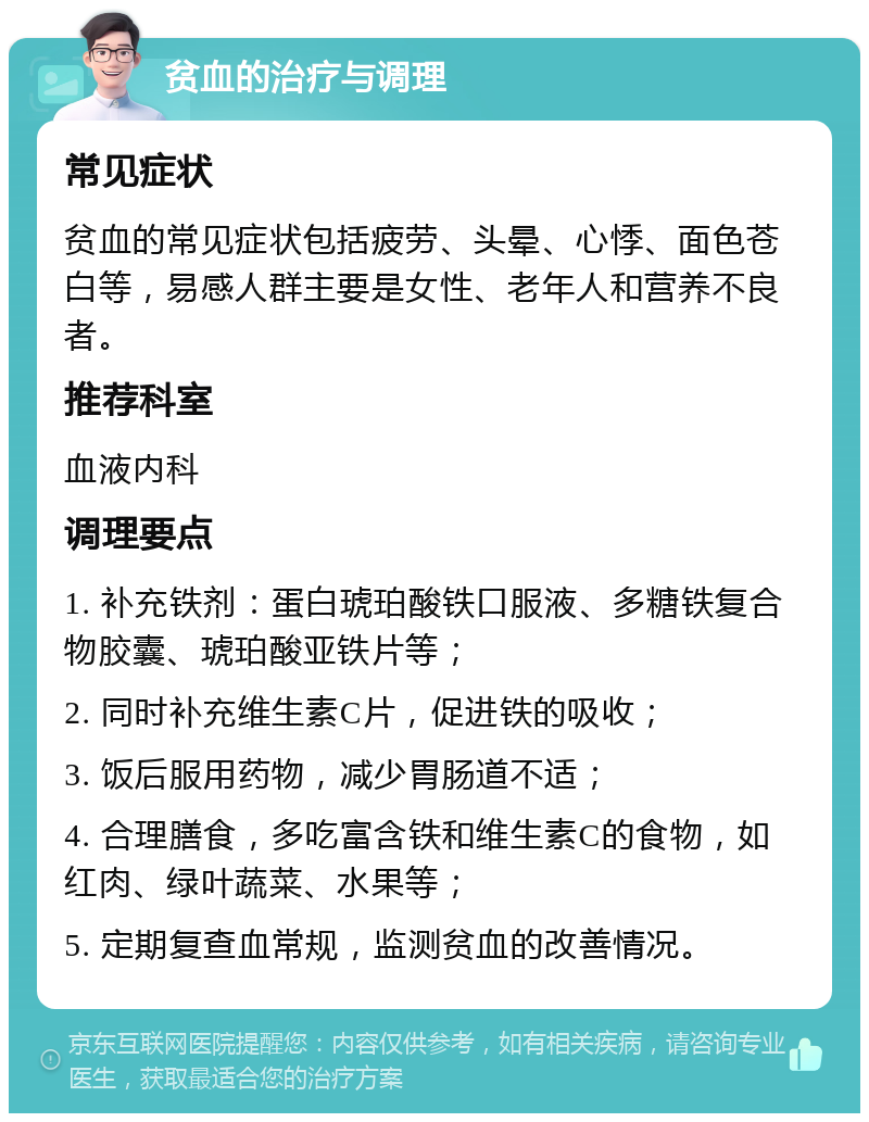 贫血的治疗与调理 常见症状 贫血的常见症状包括疲劳、头晕、心悸、面色苍白等，易感人群主要是女性、老年人和营养不良者。 推荐科室 血液内科 调理要点 1. 补充铁剂：蛋白琥珀酸铁口服液、多糖铁复合物胶囊、琥珀酸亚铁片等； 2. 同时补充维生素C片，促进铁的吸收； 3. 饭后服用药物，减少胃肠道不适； 4. 合理膳食，多吃富含铁和维生素C的食物，如红肉、绿叶蔬菜、水果等； 5. 定期复查血常规，监测贫血的改善情况。